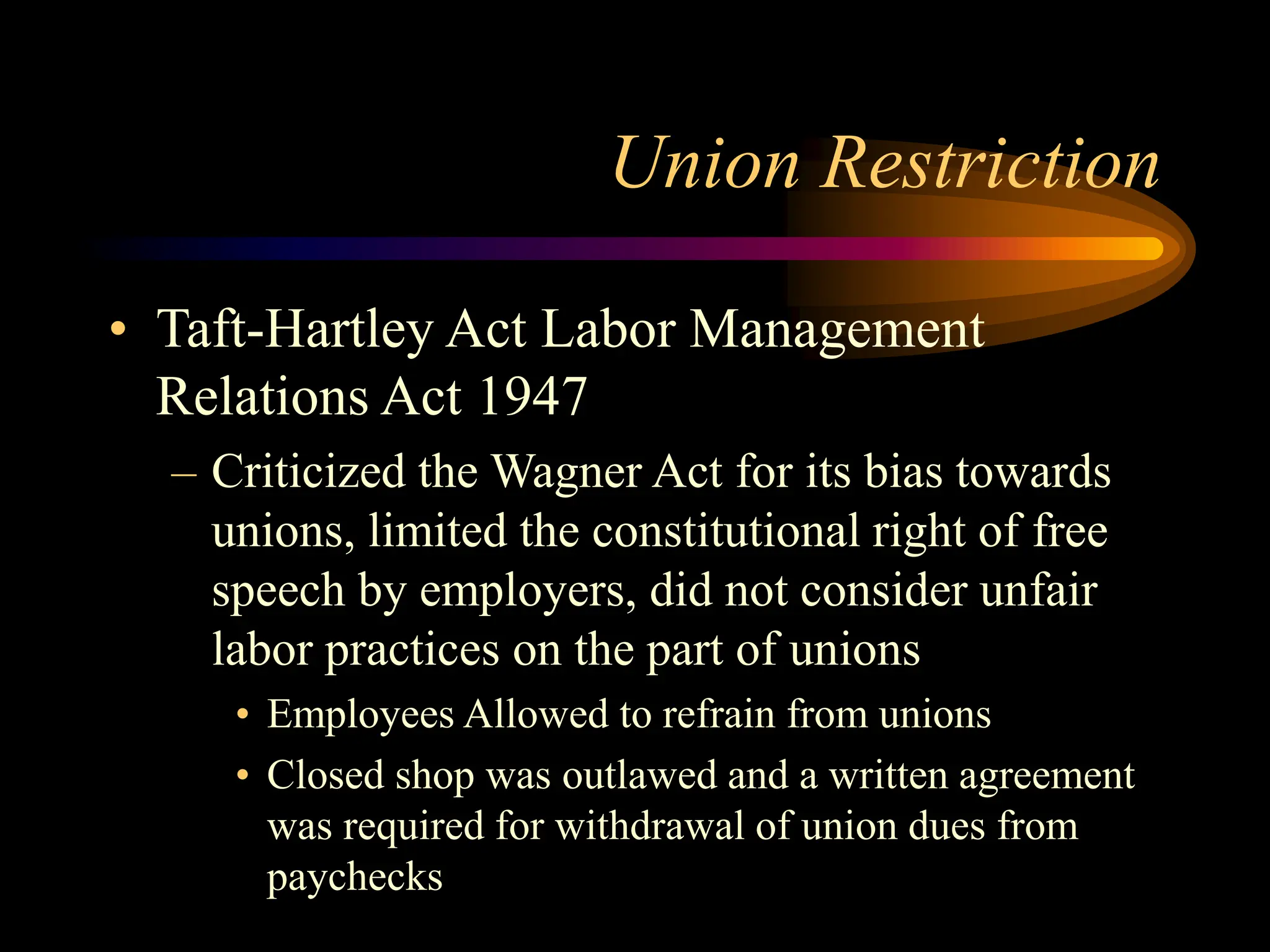 Union Restriction
• Taft-Hartley Act Labor Management
Relations Act 1947
– Criticized the Wagner Act for its bias towards
unions, limited the constitutional right of free
speech by employers, did not consider unfair
labor practices on the part of unions
• Employees Allowed to refrain from unions
• Closed shop was outlawed and a written agreement
was required for withdrawal of union dues from
paychecks
 