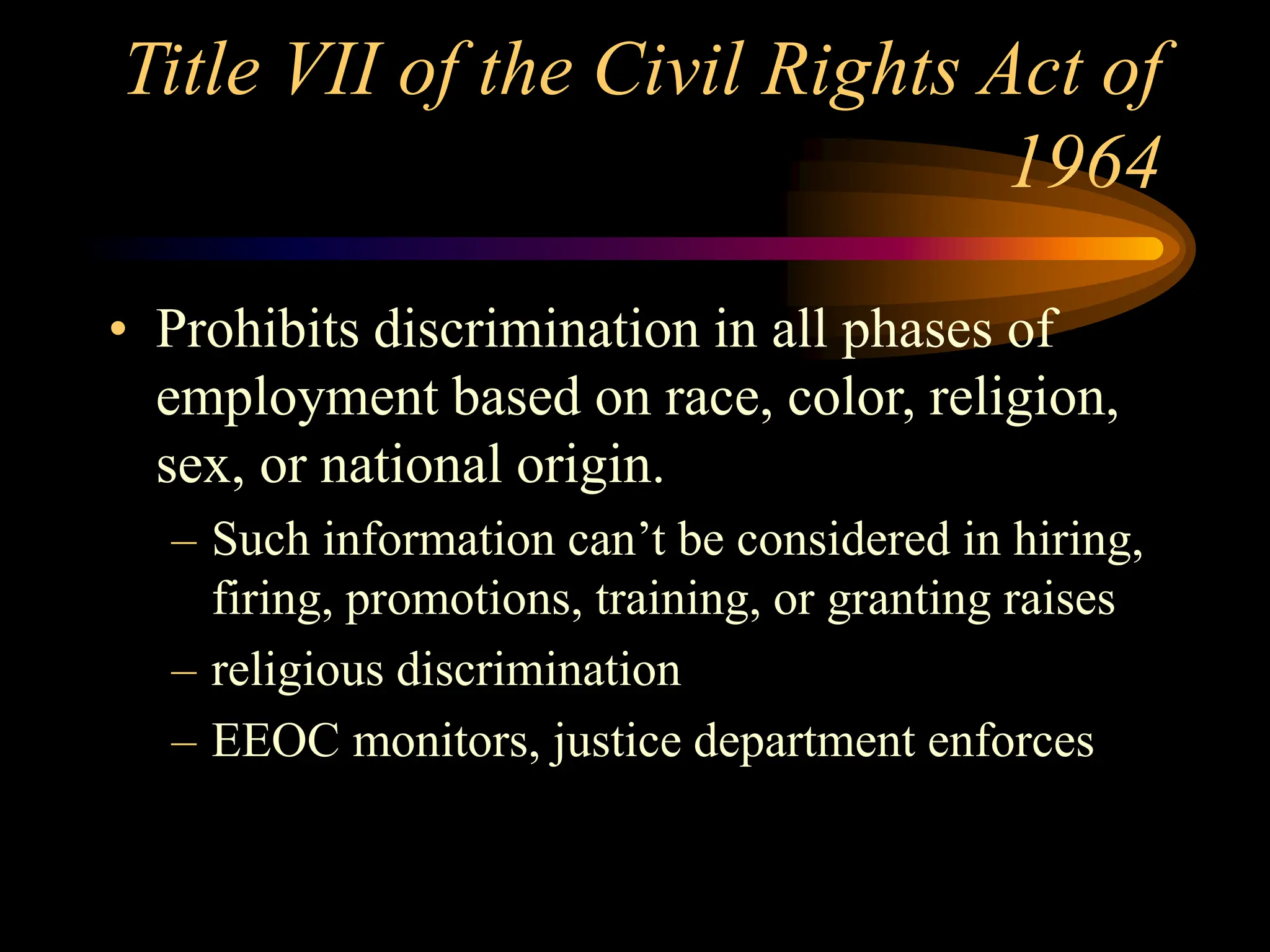 Title VII of the Civil Rights Act of
1964
• Prohibits discrimination in all phases of
employment based on race, color, religion,
sex, or national origin.
– Such information can’t be considered in hiring,
firing, promotions, training, or granting raises
– religious discrimination
– EEOC monitors, justice department enforces
 