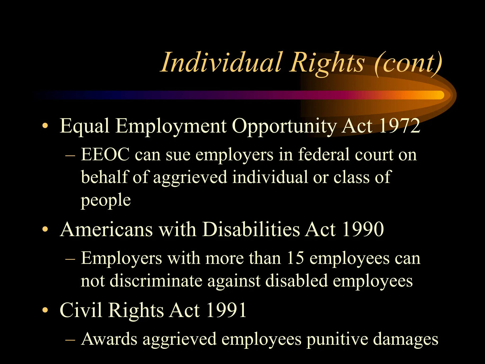 Individual Rights (cont)
• Equal Employment Opportunity Act 1972
– EEOC can sue employers in federal court on
behalf of aggrieved individual or class of
people
• Americans with Disabilities Act 1990
– Employers with more than 15 employees can
not discriminate against disabled employees
• Civil Rights Act 1991
– Awards aggrieved employees punitive damages
 