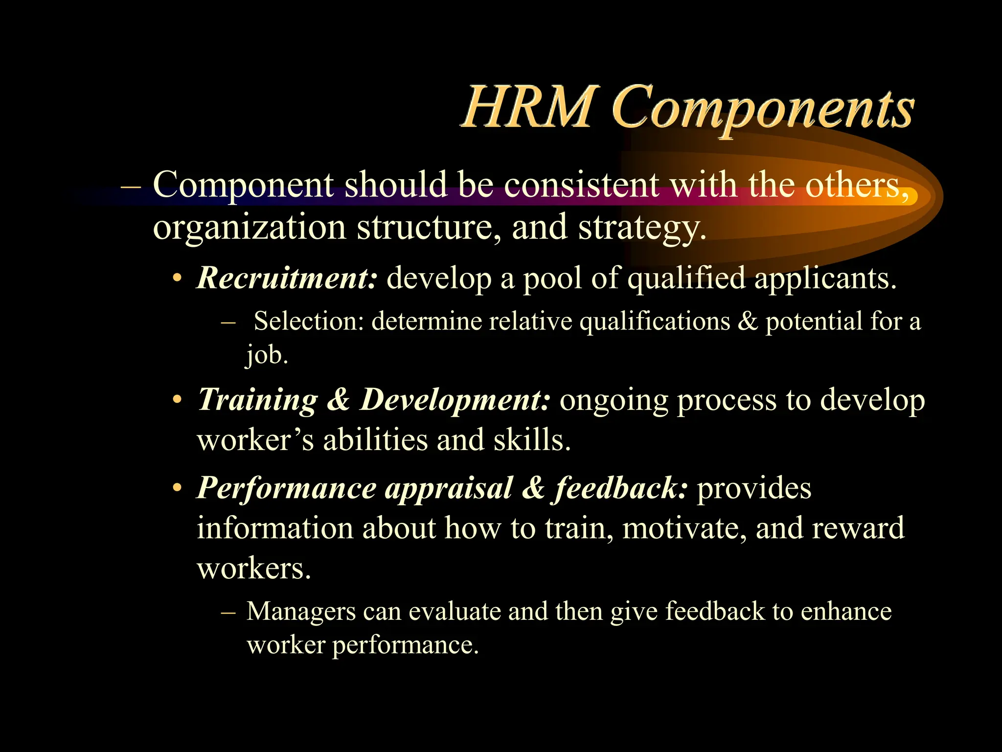 HRM Components
– Component should be consistent with the others,
organization structure, and strategy.
• Recruitment: develop a pool of qualified applicants.
– Selection: determine relative qualifications & potential for a
job.
• Training & Development: ongoing process to develop
worker’s abilities and skills.
• Performance appraisal & feedback: provides
information about how to train, motivate, and reward
workers.
– Managers can evaluate and then give feedback to enhance
worker performance.
 
