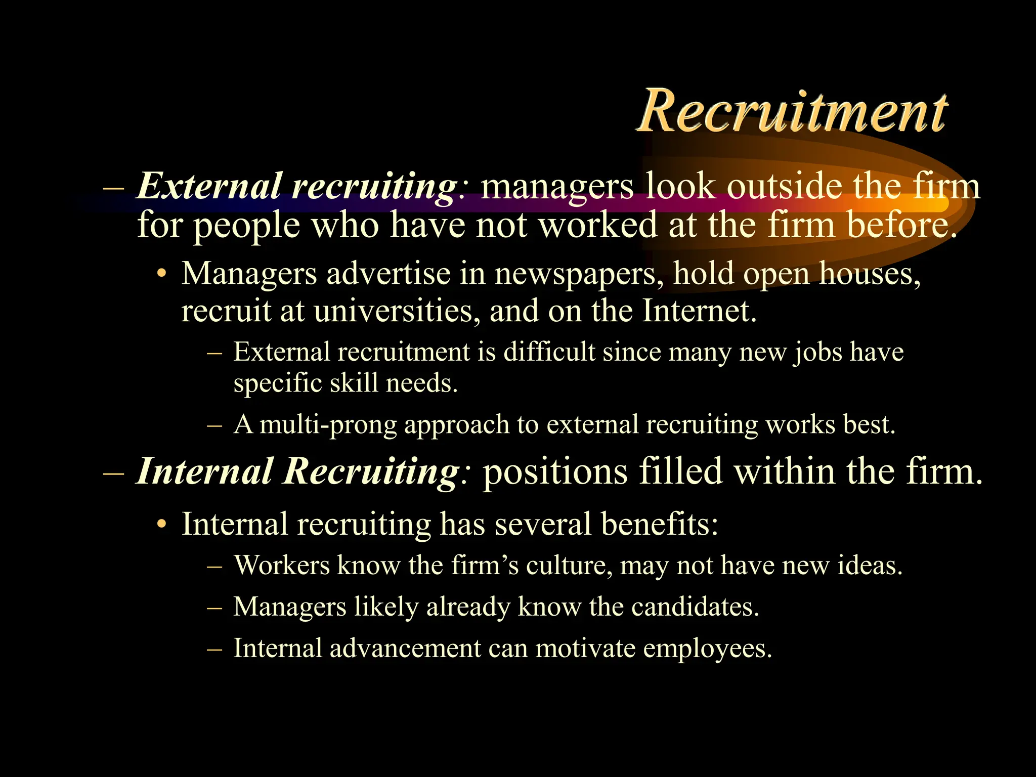 Recruitment
– External recruiting: managers look outside the firm
for people who have not worked at the firm before.
• Managers advertise in newspapers, hold open houses,
recruit at universities, and on the Internet.
– External recruitment is difficult since many new jobs have
specific skill needs.
– A multi-prong approach to external recruiting works best.
– Internal Recruiting: positions filled within the firm.
• Internal recruiting has several benefits:
– Workers know the firm’s culture, may not have new ideas.
– Managers likely already know the candidates.
– Internal advancement can motivate employees.
 
