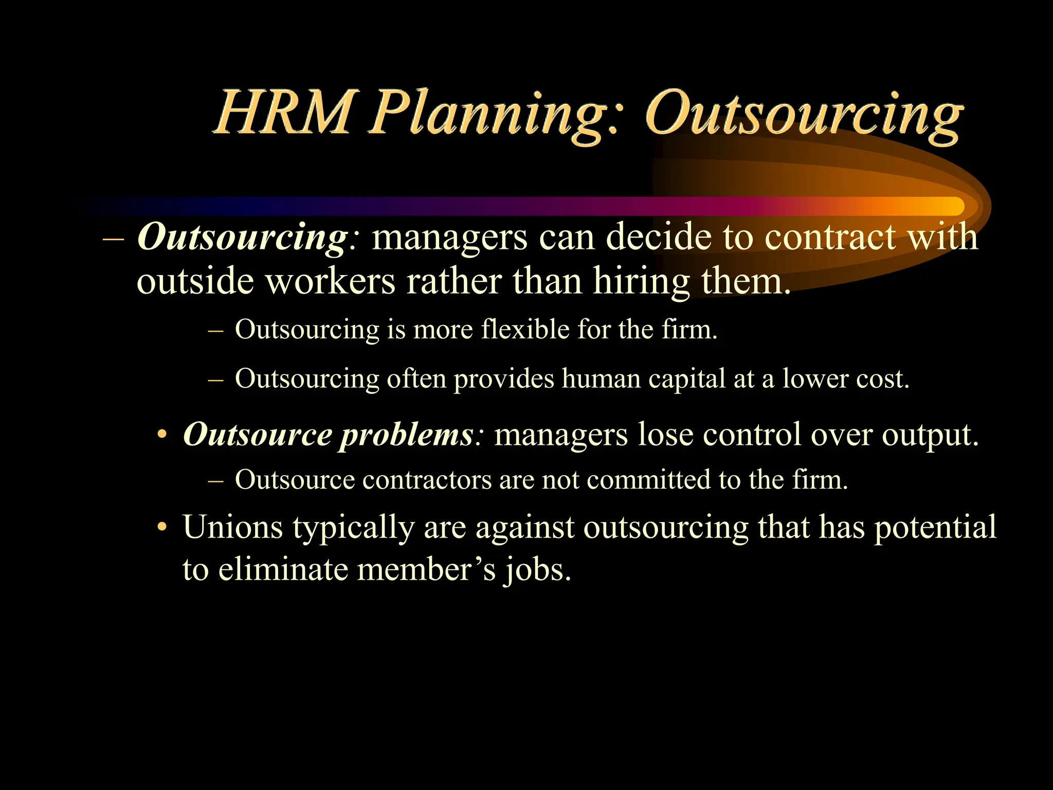 HRM Planning: Outsourcing
– Outsourcing: managers can decide to contract with
outside workers rather than hiring them.
– Outsourcing is more flexible for the firm.
– Outsourcing often provides human capital at a lower cost.
• Outsource problems: managers lose control over output.
– Outsource contractors are not committed to the firm.
• Unions typically are against outsourcing that has potential
to eliminate member’s jobs.
 