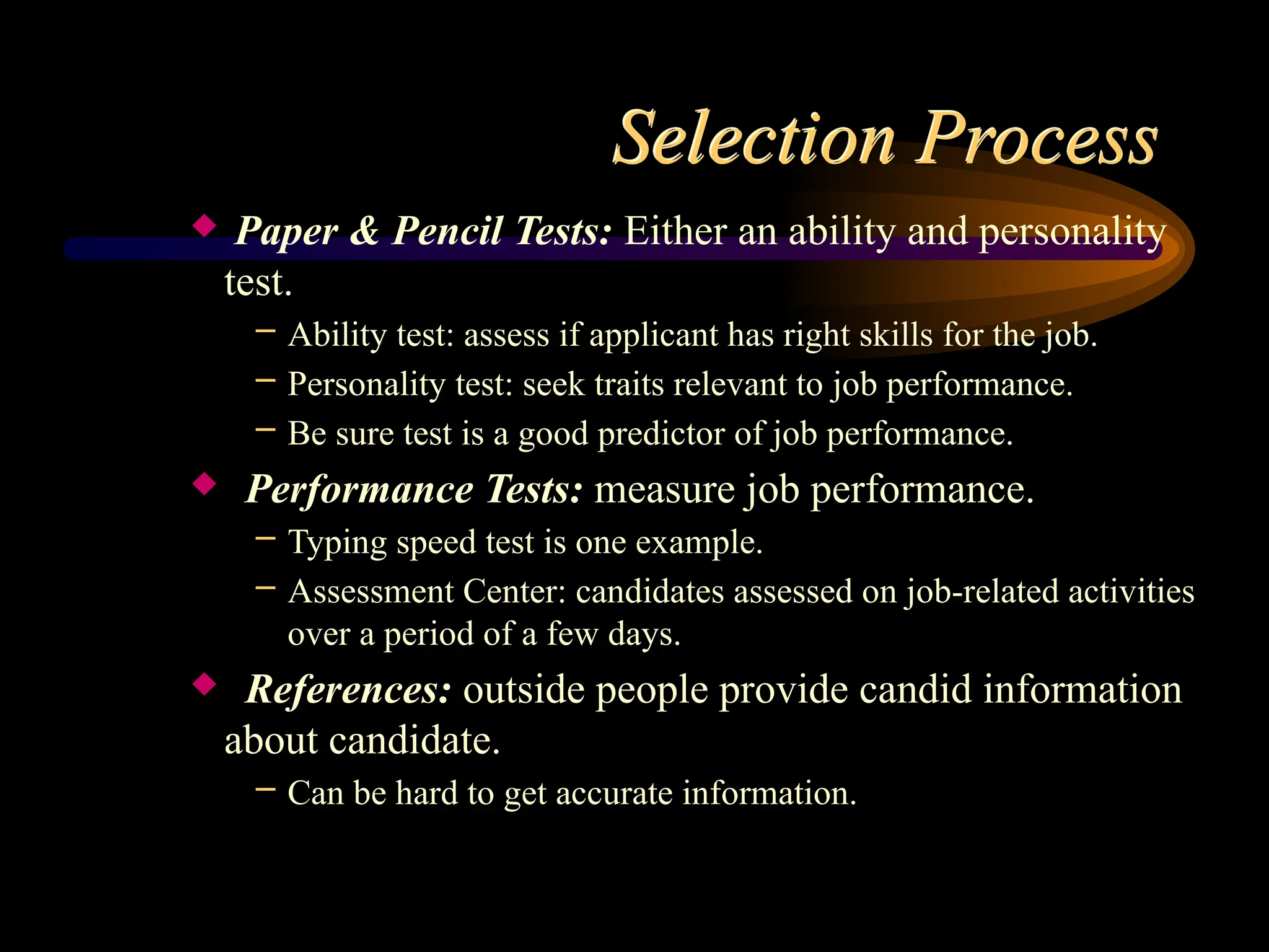 Selection Process
 Paper & Pencil Tests: Either an ability and personality
test.
– Ability test: assess if applicant has right skills for the job.
– Personality test: seek traits relevant to job performance.
– Be sure test is a good predictor of job performance.
 Performance Tests: measure job performance.
– Typing speed test is one example.
– Assessment Center: candidates assessed on job-related activities
over a period of a few days.
 References: outside people provide candid information
about candidate.
– Can be hard to get accurate information.
 