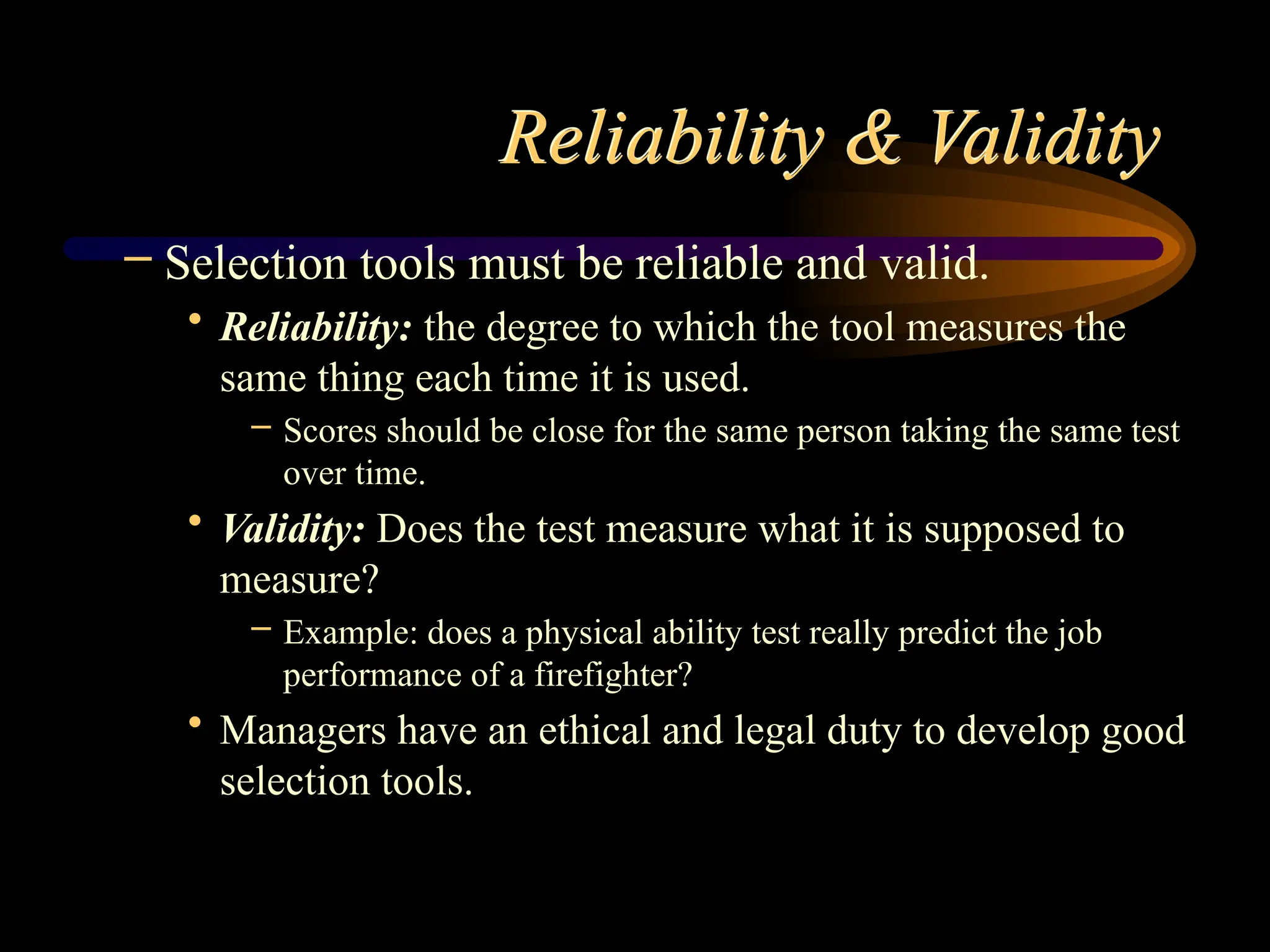 Reliability & Validity
– Selection tools must be reliable and valid.
• Reliability: the degree to which the tool measures the
same thing each time it is used.
– Scores should be close for the same person taking the same test
over time.
• Validity: Does the test measure what it is supposed to
measure?
– Example: does a physical ability test really predict the job
performance of a firefighter?
• Managers have an ethical and legal duty to develop good
selection tools.
 