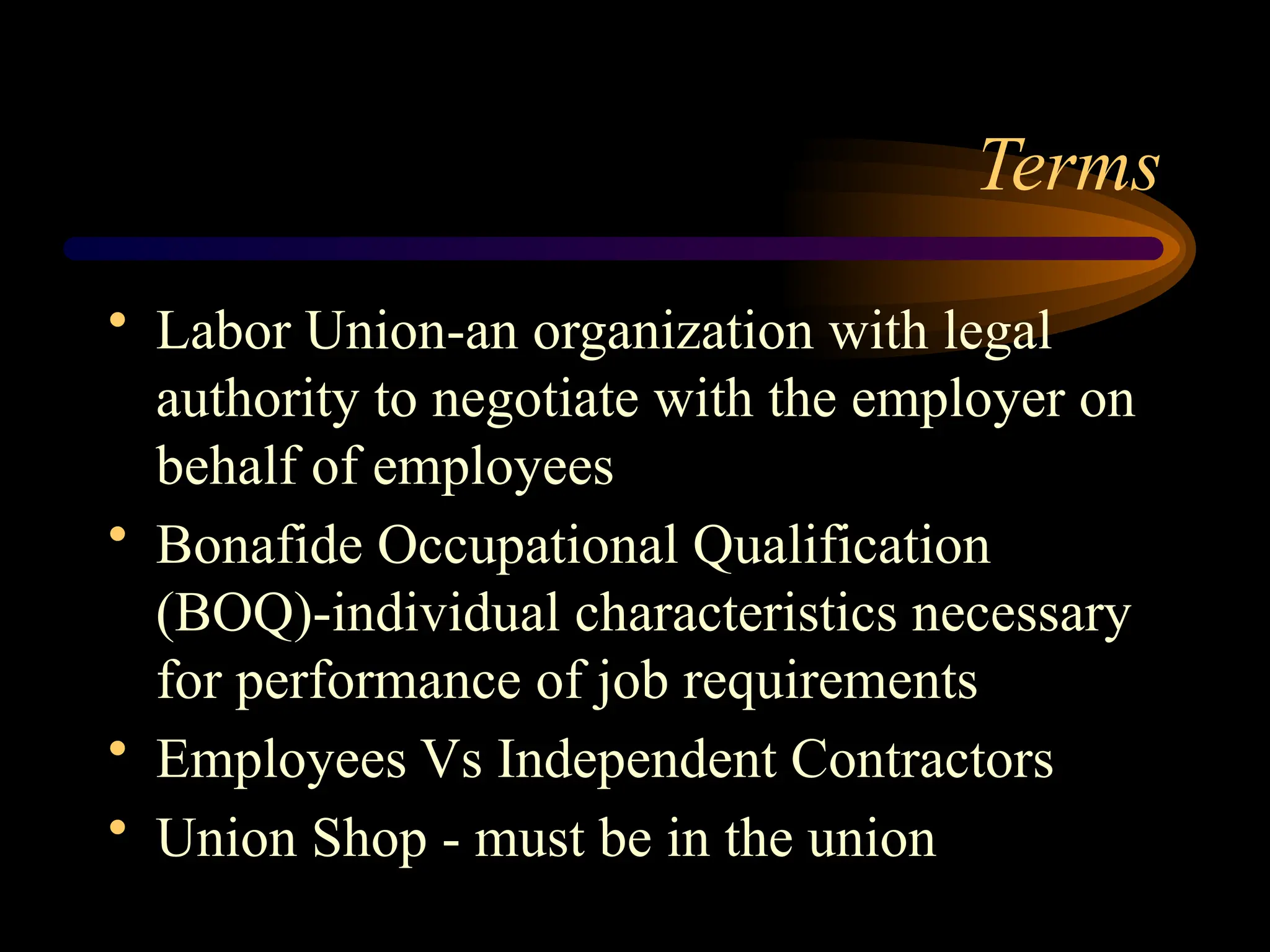 Terms
• Labor Union-an organization with legal
authority to negotiate with the employer on
behalf of employees
• Bonafide Occupational Qualification
(BOQ)-individual characteristics necessary
for performance of job requirements
• Employees Vs Independent Contractors
• Union Shop - must be in the union
 