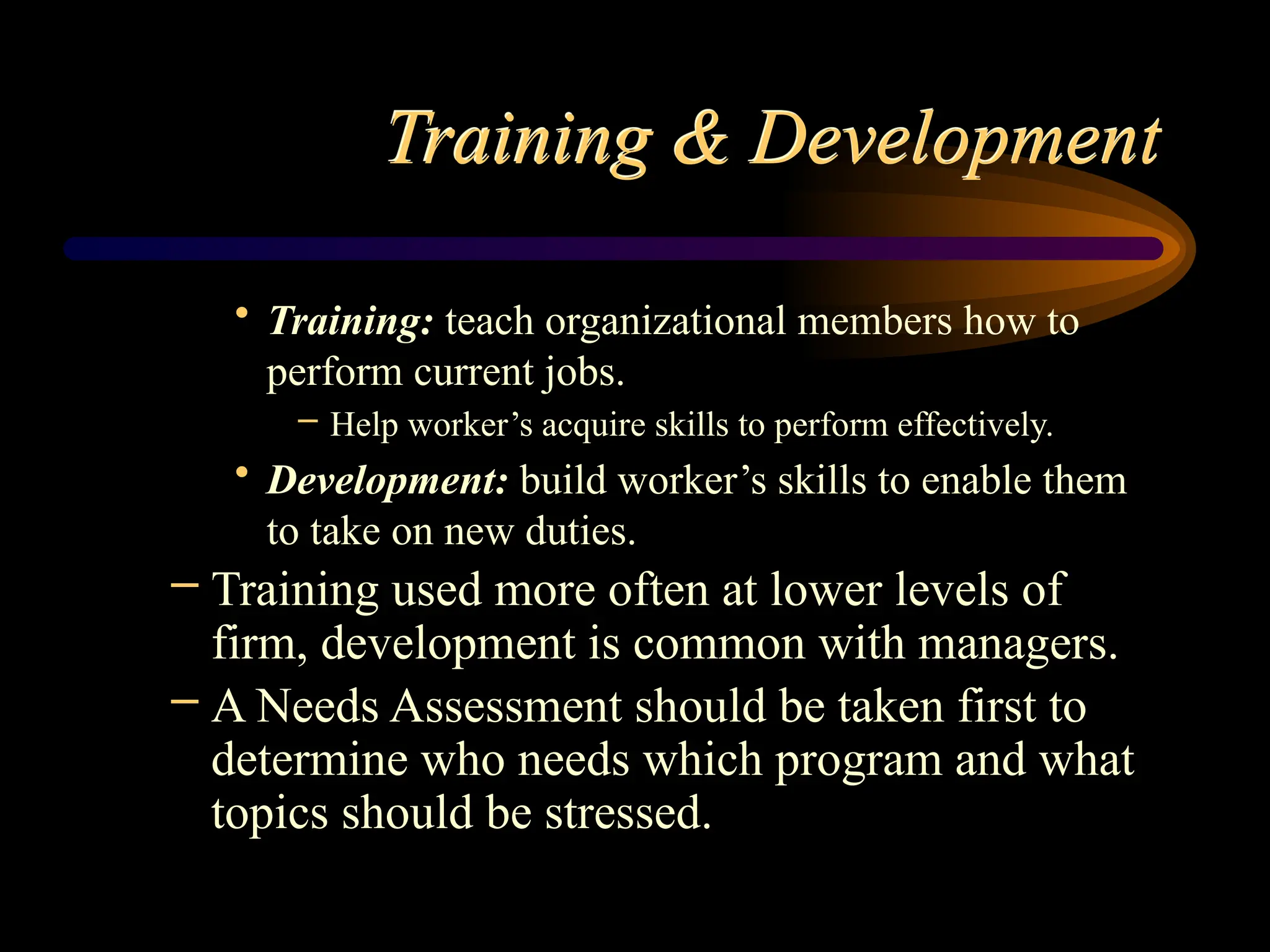 Training & Development
• Training: teach organizational members how to
perform current jobs.
– Help worker’s acquire skills to perform effectively.
• Development: build worker’s skills to enable them
to take on new duties.
– Training used more often at lower levels of
firm, development is common with managers.
– A Needs Assessment should be taken first to
determine who needs which program and what
topics should be stressed.
 