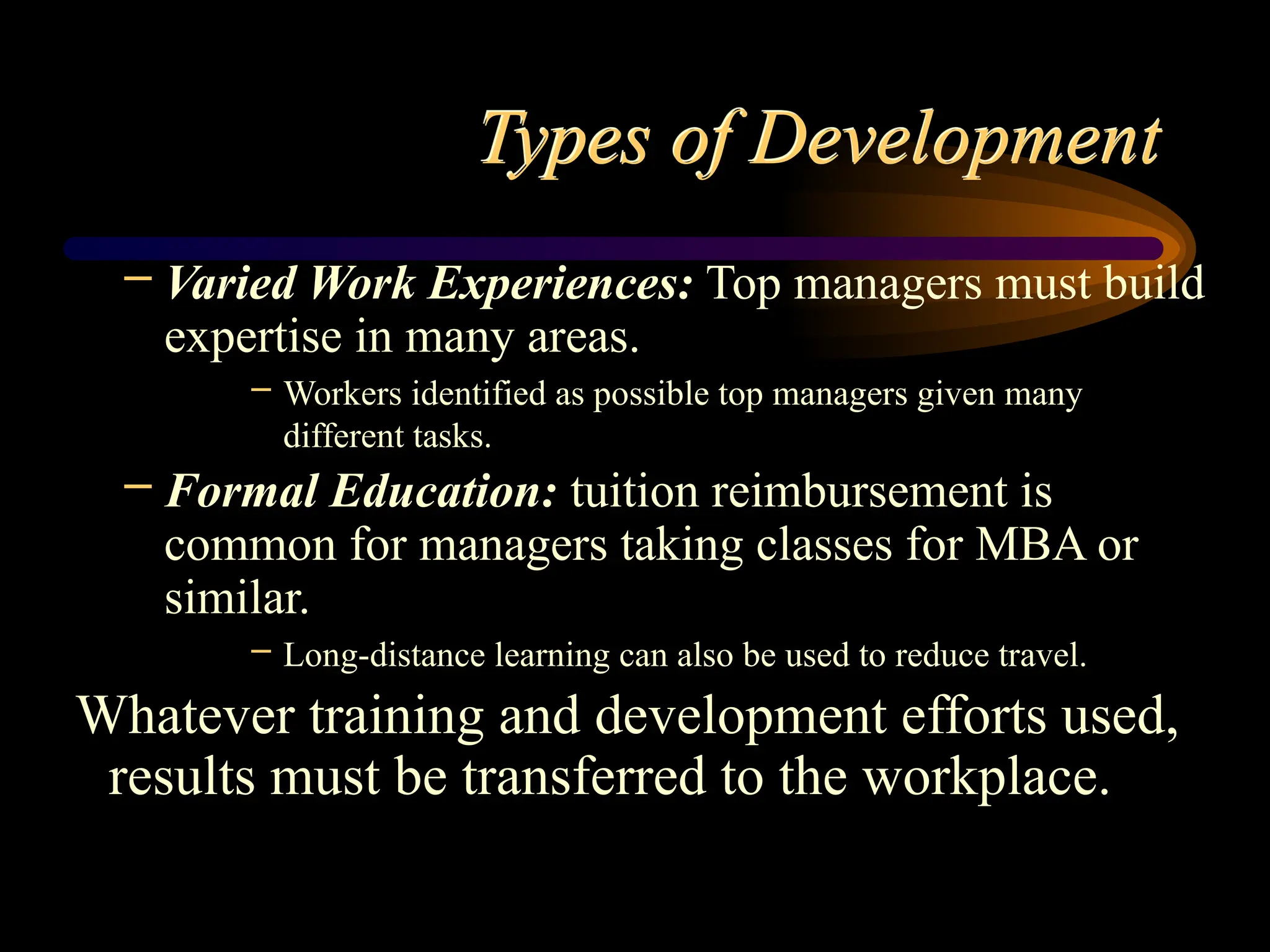 Types of Development
– Varied Work Experiences: Top managers must build
expertise in many areas.
– Workers identified as possible top managers given many
different tasks.
– Formal Education: tuition reimbursement is
common for managers taking classes for MBA or
similar.
– Long-distance learning can also be used to reduce travel.
Whatever training and development efforts used,
results must be transferred to the workplace.
 