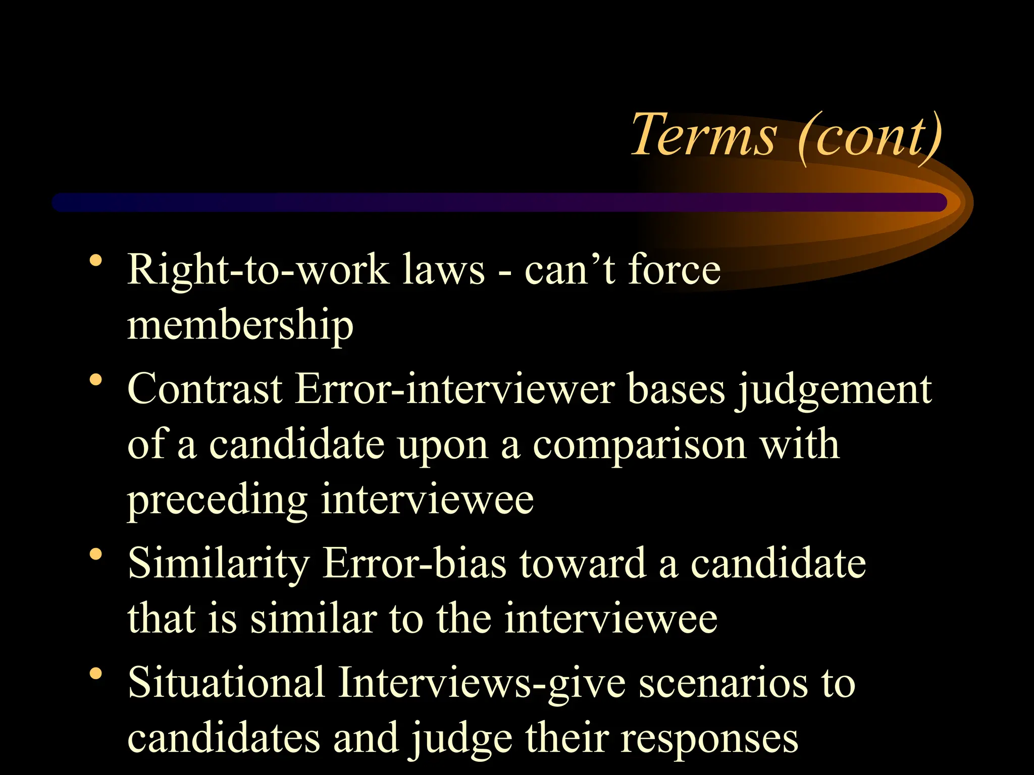 Terms (cont)
• Right-to-work laws - can’t force
membership
• Contrast Error-interviewer bases judgement
of a candidate upon a comparison with
preceding interviewee
• Similarity Error-bias toward a candidate
that is similar to the interviewee
• Situational Interviews-give scenarios to
candidates and judge their responses
 