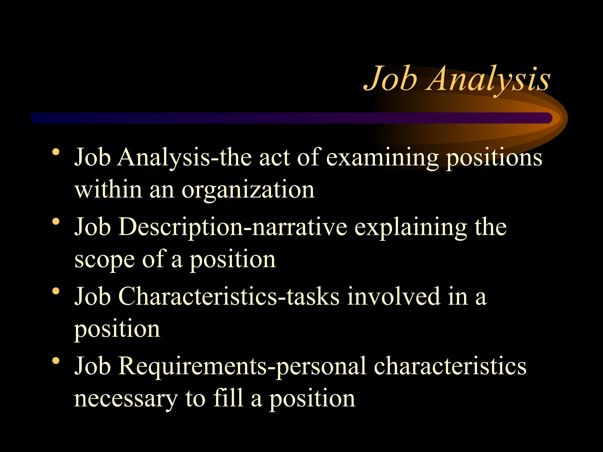Job Analysis
• Job Analysis-the act of examining positions
within an organization
• Job Description-narrative explaining the
scope of a position
• Job Characteristics-tasks involved in a
position
• Job Requirements-personal characteristics
necessary to fill a position
 
