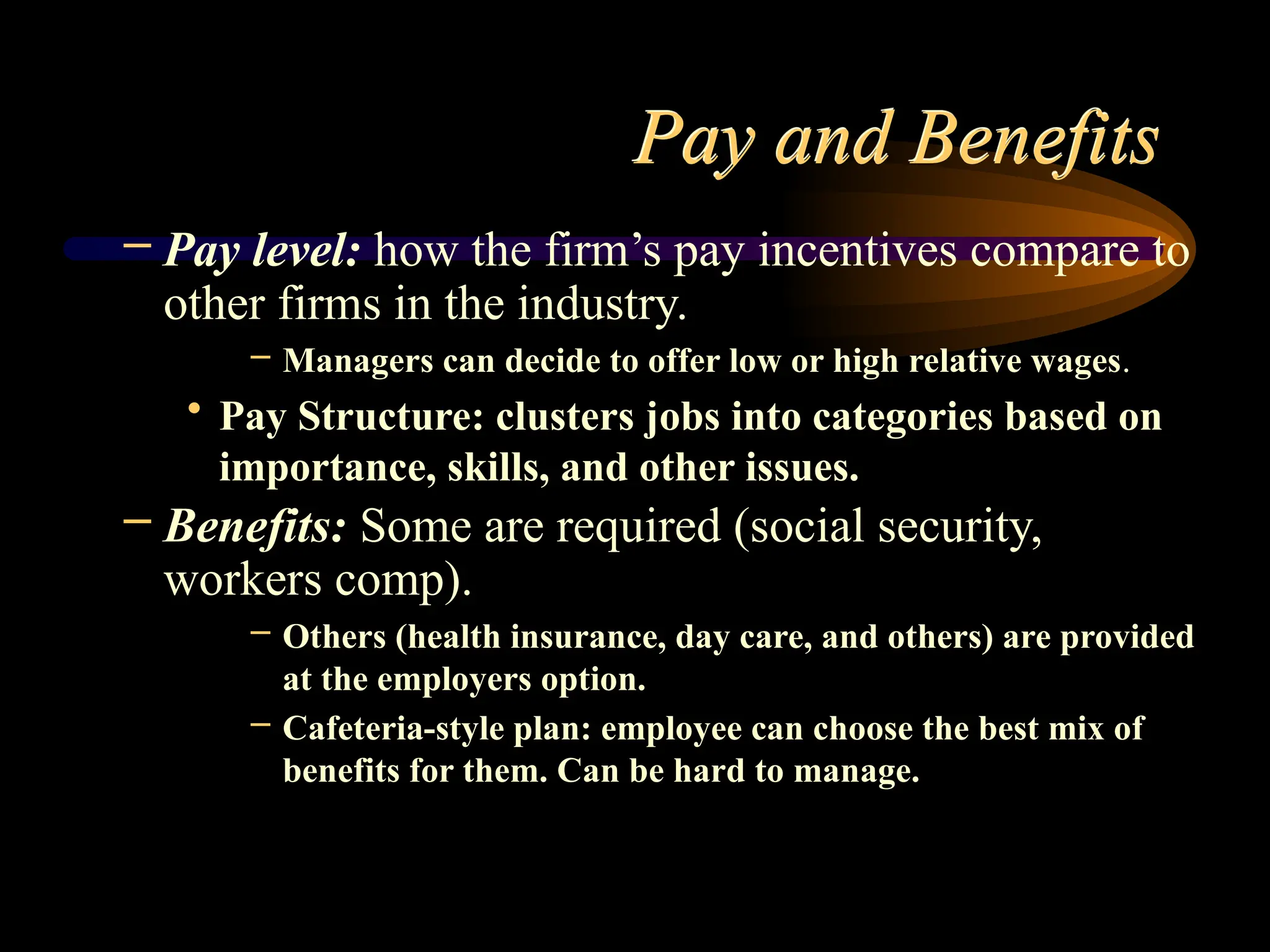 Pay and Benefits
– Pay level: how the firm’s pay incentives compare to
other firms in the industry.
– Managers can decide to offer low or high relative wages.
• Pay Structure: clusters jobs into categories based on
importance, skills, and other issues.
– Benefits: Some are required (social security,
workers comp).
– Others (health insurance, day care, and others) are provided
at the employers option.
– Cafeteria-style plan: employee can choose the best mix of
benefits for them. Can be hard to manage.
 