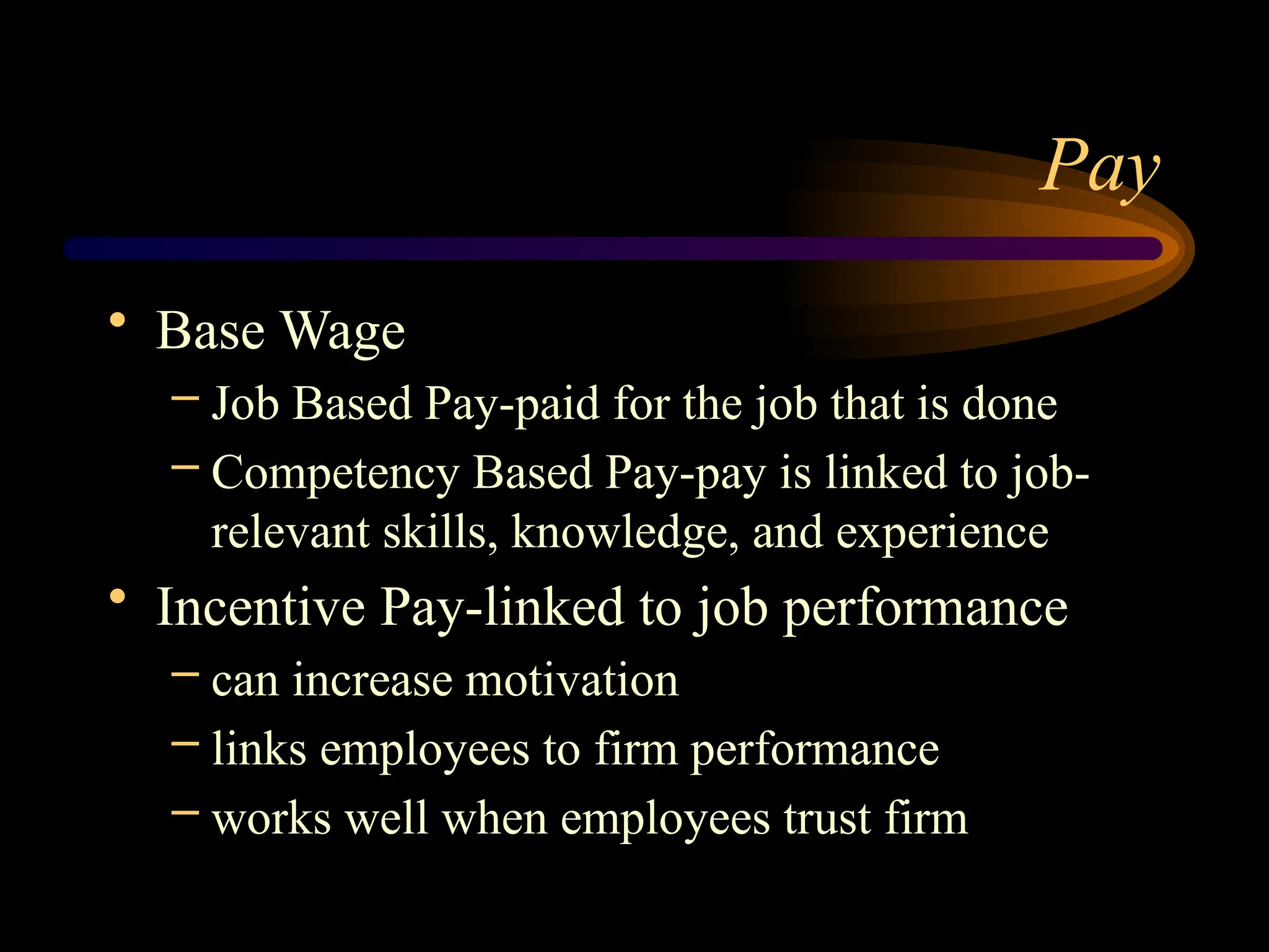 Pay
• Base Wage
– Job Based Pay-paid for the job that is done
– Competency Based Pay-pay is linked to job-
relevant skills, knowledge, and experience
• Incentive Pay-linked to job performance
– can increase motivation
– links employees to firm performance
– works well when employees trust firm
 