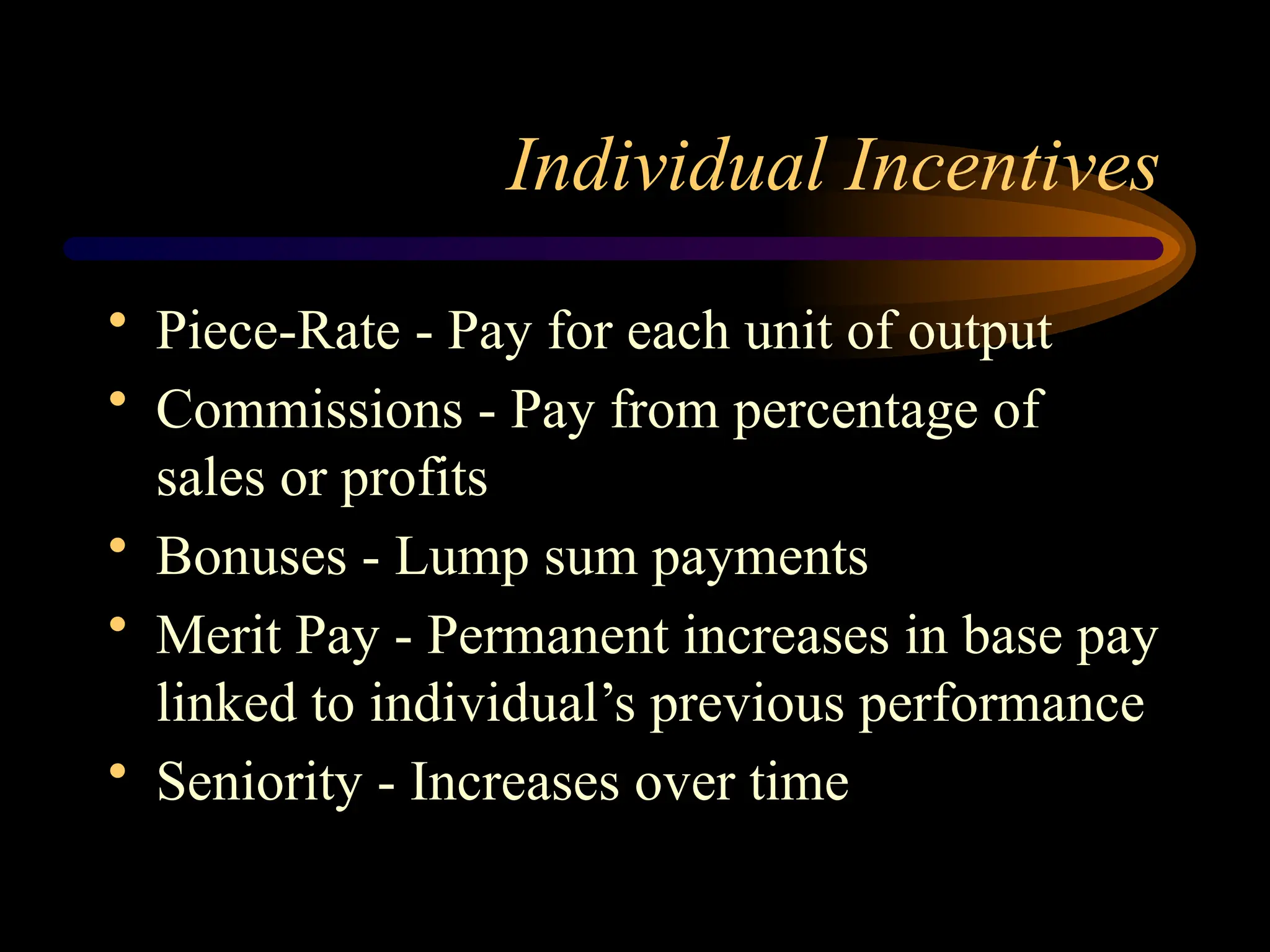 Individual Incentives
• Piece-Rate - Pay for each unit of output
• Commissions - Pay from percentage of
sales or profits
• Bonuses - Lump sum payments
• Merit Pay - Permanent increases in base pay
linked to individual’s previous performance
• Seniority - Increases over time
 