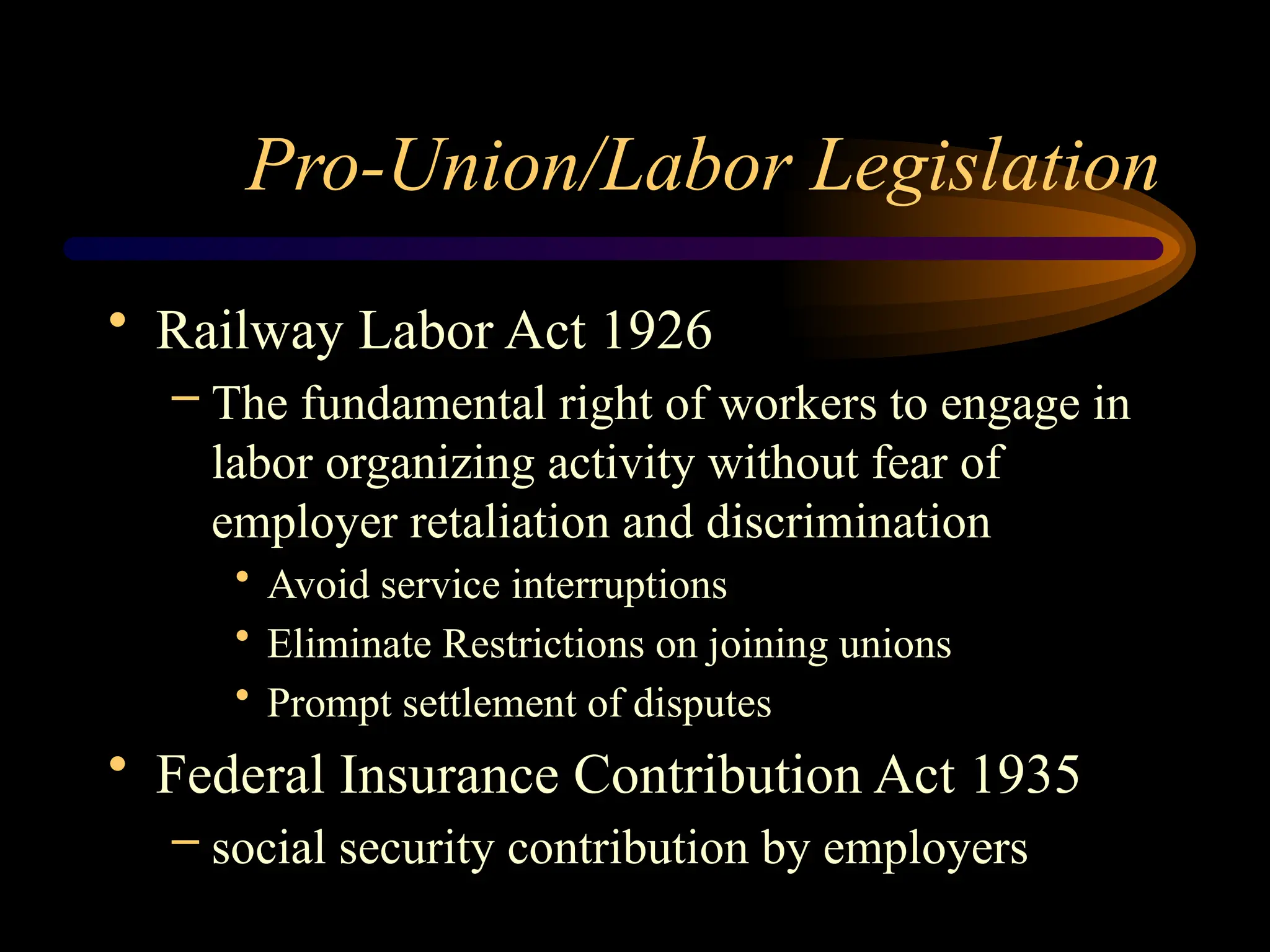 Pro-Union/Labor Legislation
• Railway Labor Act 1926
– The fundamental right of workers to engage in
labor organizing activity without fear of
employer retaliation and discrimination
• Avoid service interruptions
• Eliminate Restrictions on joining unions
• Prompt settlement of disputes
• Federal Insurance Contribution Act 1935
– social security contribution by employers
 
