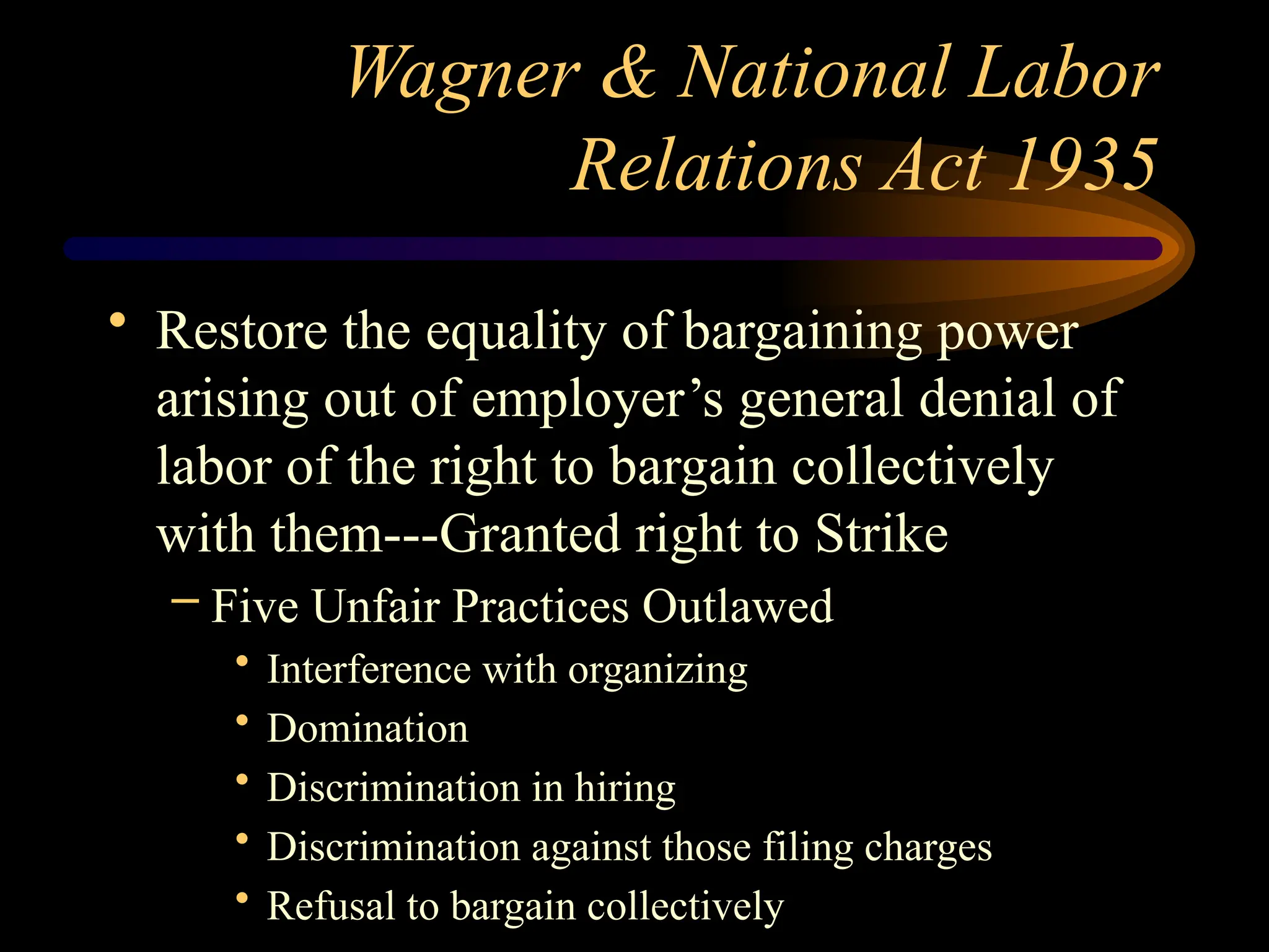 Wagner & National Labor
Relations Act 1935
• Restore the equality of bargaining power
arising out of employer’s general denial of
labor of the right to bargain collectively
with them---Granted right to Strike
– Five Unfair Practices Outlawed
• Interference with organizing
• Domination
• Discrimination in hiring
• Discrimination against those filing charges
• Refusal to bargain collectively
 