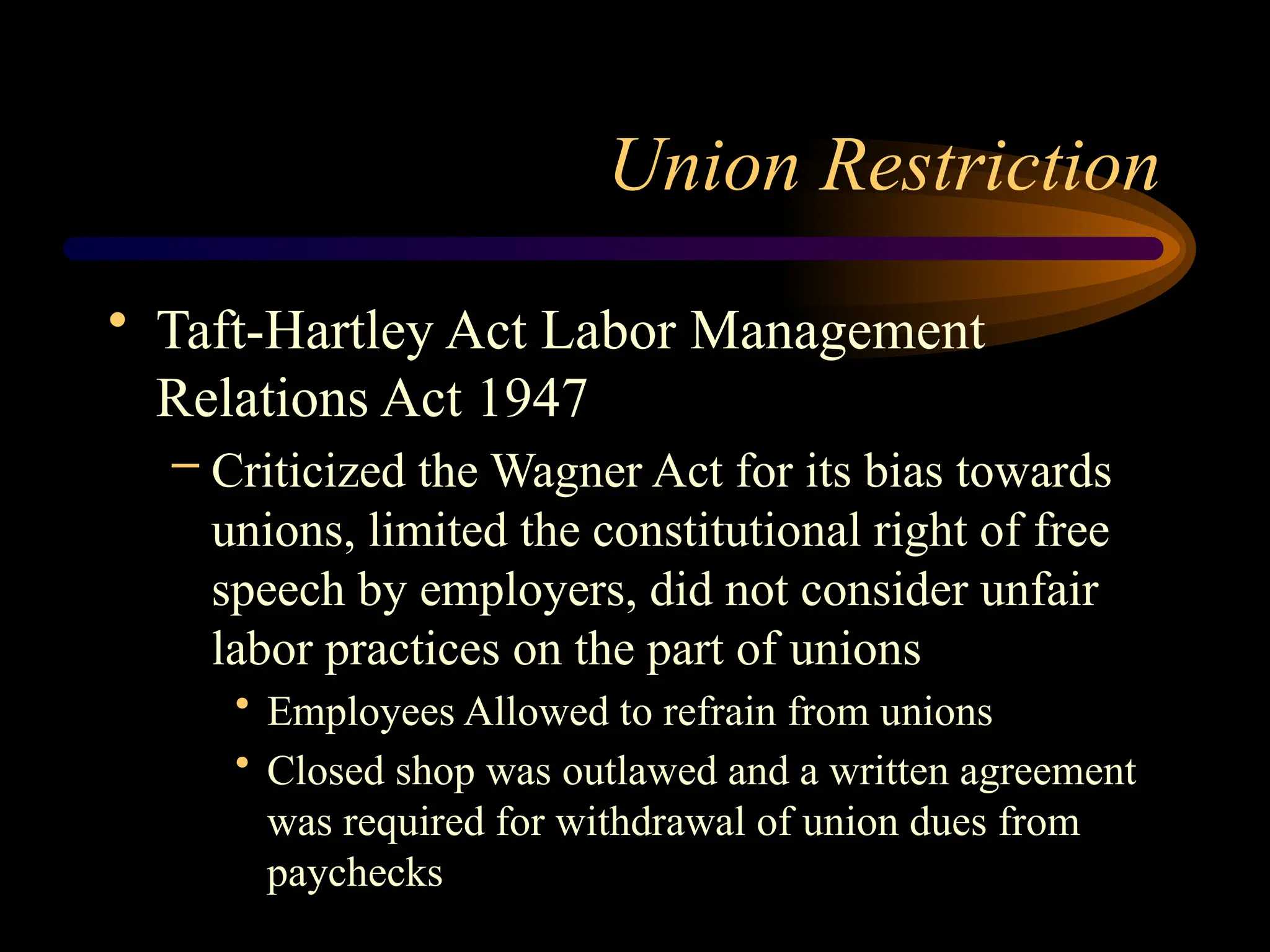 Union Restriction
• Taft-Hartley Act Labor Management
Relations Act 1947
– Criticized the Wagner Act for its bias towards
unions, limited the constitutional right of free
speech by employers, did not consider unfair
labor practices on the part of unions
• Employees Allowed to refrain from unions
• Closed shop was outlawed and a written agreement
was required for withdrawal of union dues from
paychecks
 