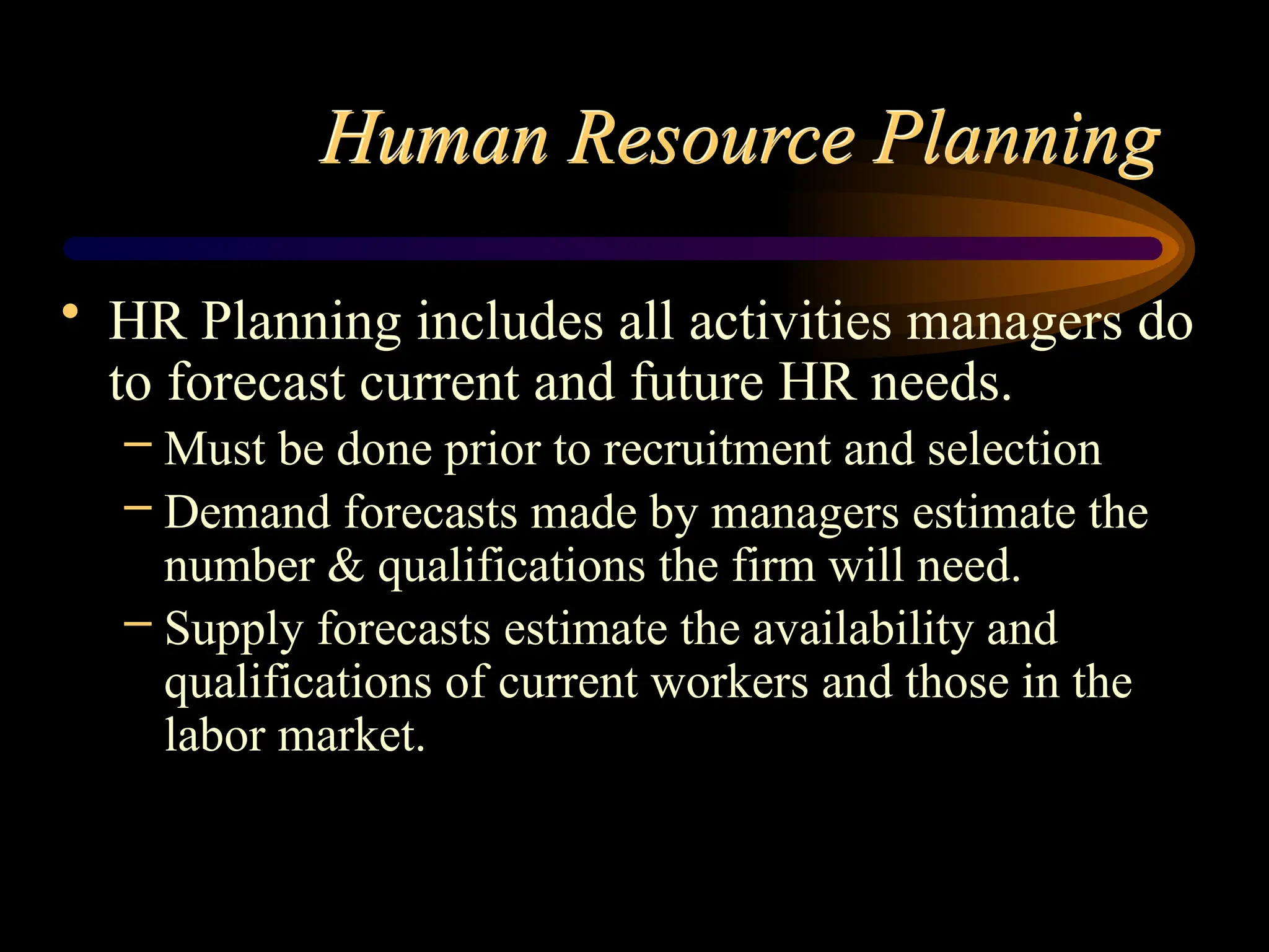 Human Resource Planning
• HR Planning includes all activities managers do
to forecast current and future HR needs.
– Must be done prior to recruitment and selection
– Demand forecasts made by managers estimate the
number & qualifications the firm will need.
– Supply forecasts estimate the availability and
qualifications of current workers and those in the
labor market.
 