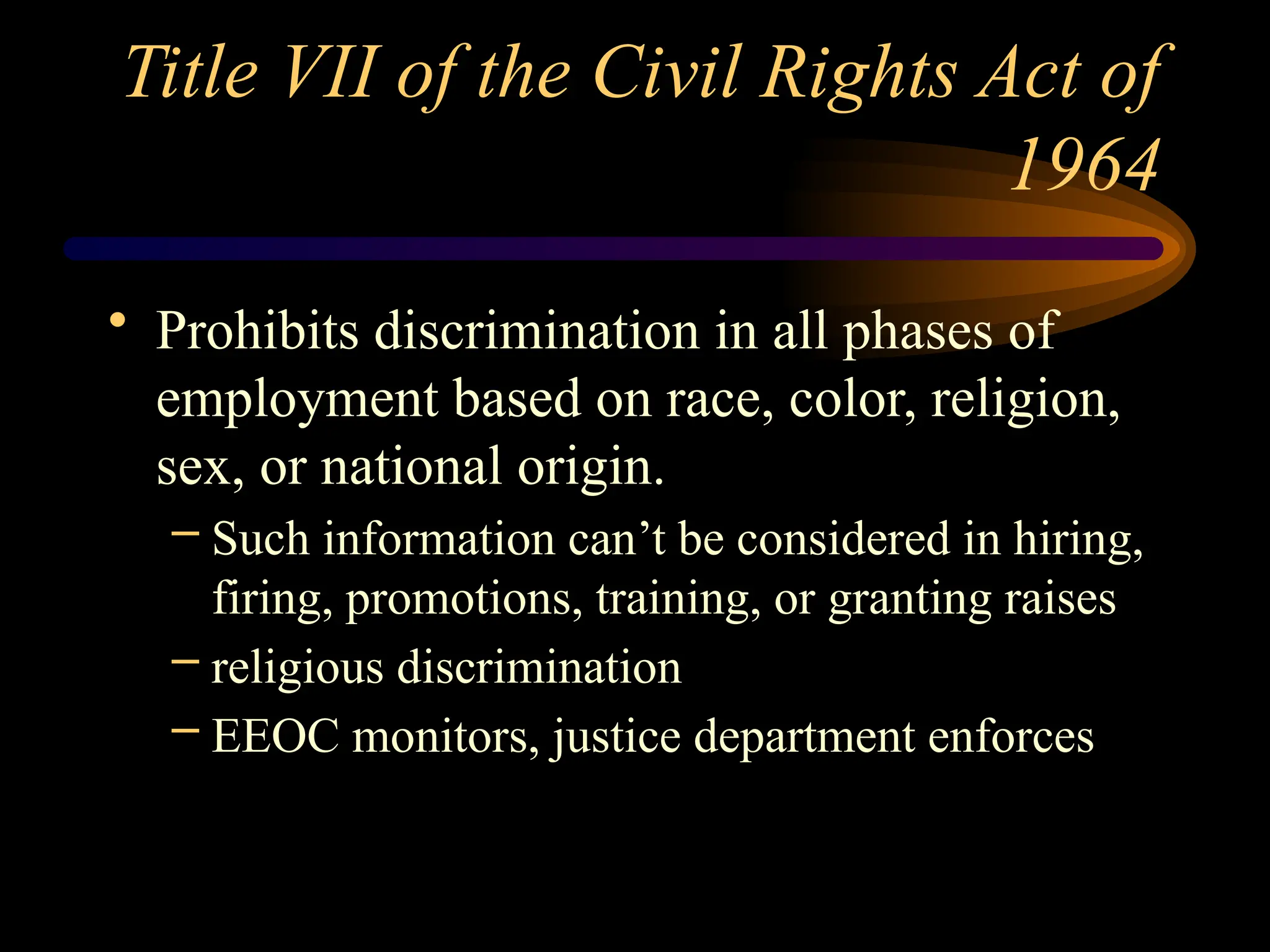 Title VII of the Civil Rights Act of
1964
• Prohibits discrimination in all phases of
employment based on race, color, religion,
sex, or national origin.
– Such information can’t be considered in hiring,
firing, promotions, training, or granting raises
– religious discrimination
– EEOC monitors, justice department enforces
 