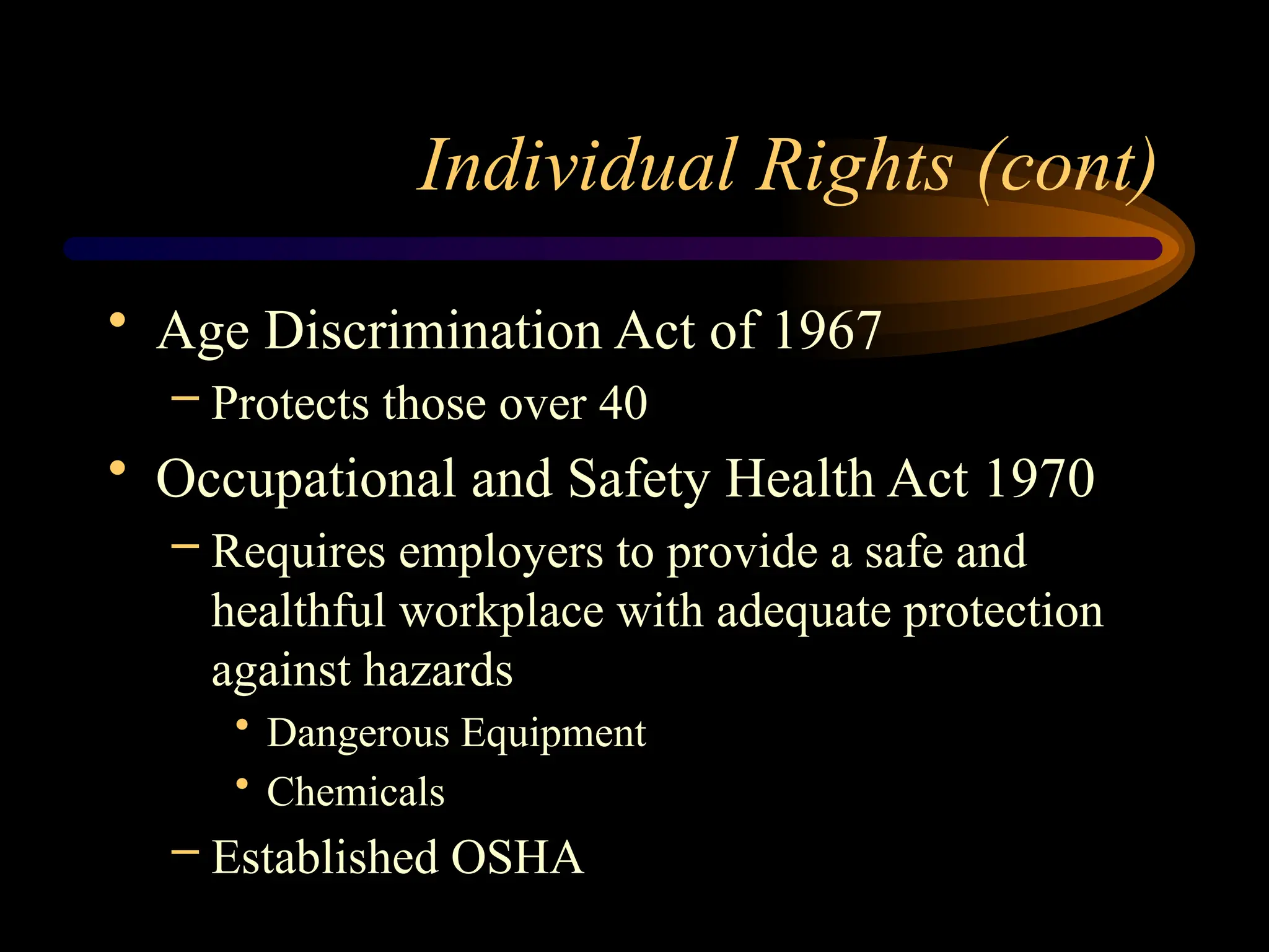 Individual Rights (cont)
• Age Discrimination Act of 1967
– Protects those over 40
• Occupational and Safety Health Act 1970
– Requires employers to provide a safe and
healthful workplace with adequate protection
against hazards
• Dangerous Equipment
• Chemicals
– Established OSHA
 