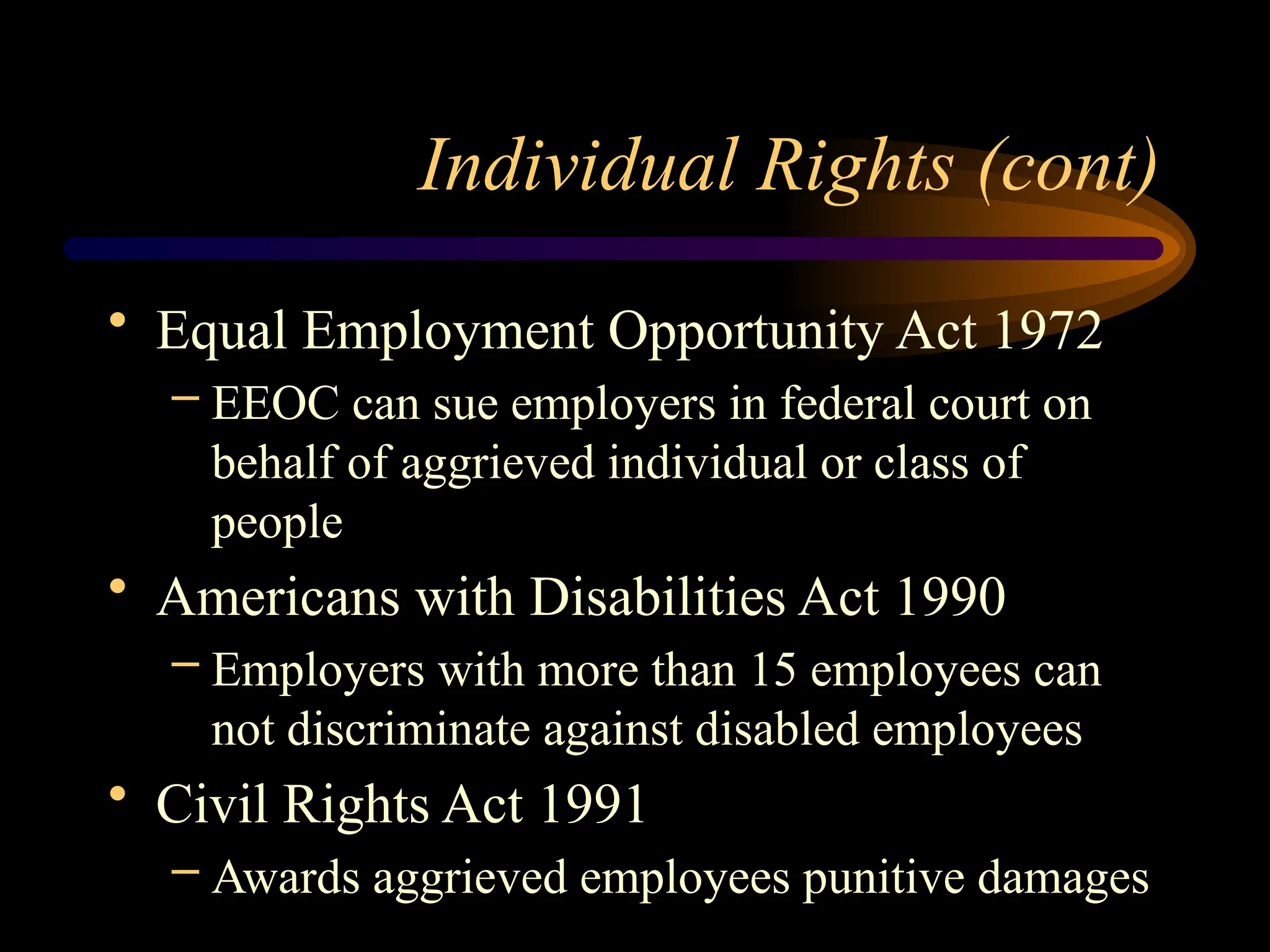 Individual Rights (cont)
• Equal Employment Opportunity Act 1972
– EEOC can sue employers in federal court on
behalf of aggrieved individual or class of
people
• Americans with Disabilities Act 1990
– Employers with more than 15 employees can
not discriminate against disabled employees
• Civil Rights Act 1991
– Awards aggrieved employees punitive damages
 