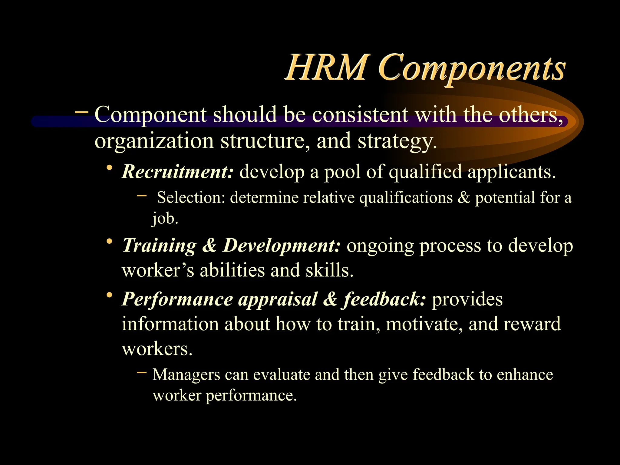 HRM Components
– Component should be consistent with the others,
organization structure, and strategy.
• Recruitment: develop a pool of qualified applicants.
– Selection: determine relative qualifications & potential for a
job.
• Training & Development: ongoing process to develop
worker’s abilities and skills.
• Performance appraisal & feedback: provides
information about how to train, motivate, and reward
workers.
– Managers can evaluate and then give feedback to enhance
worker performance.
 