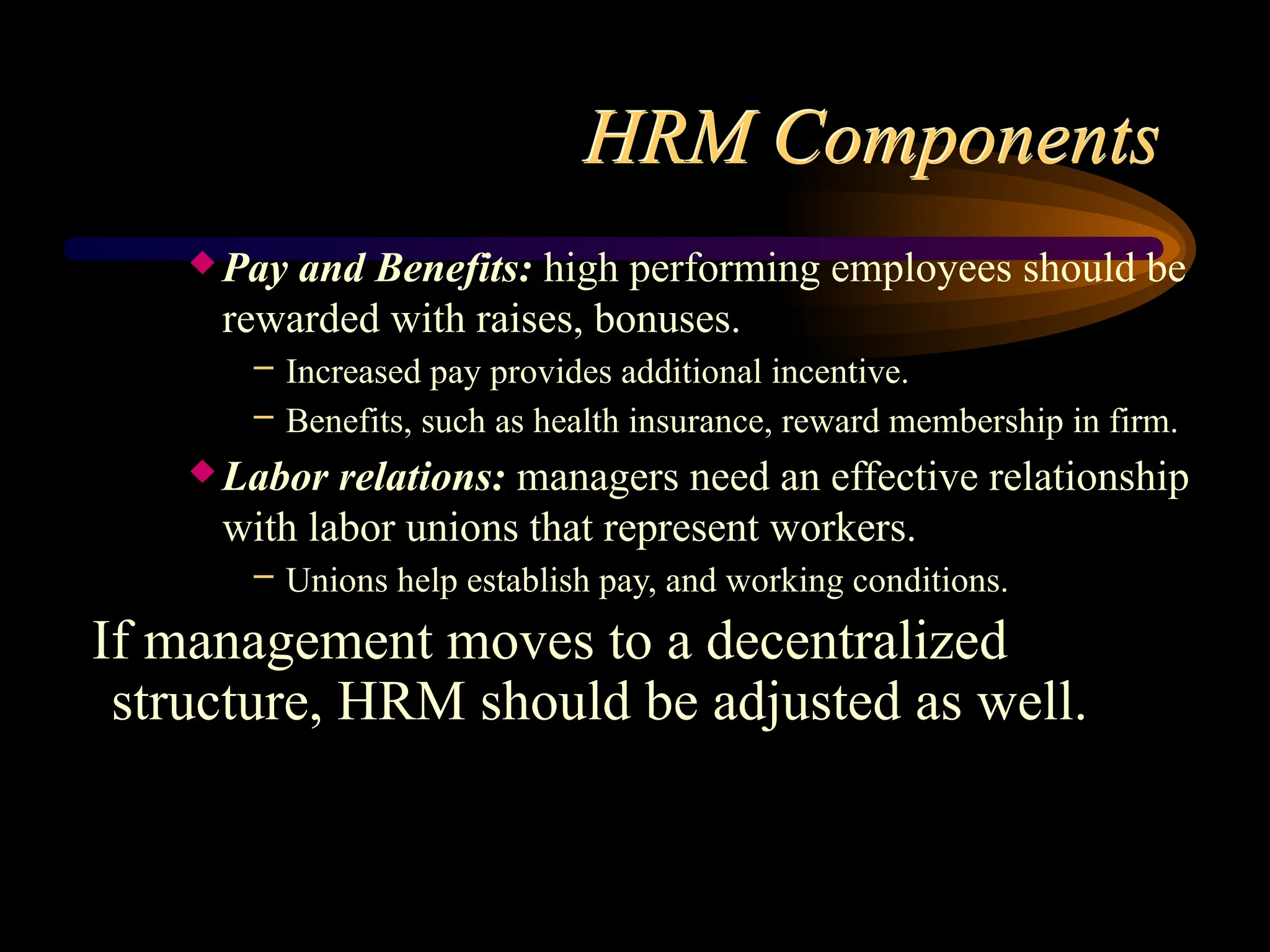 HRM Components
 Pay and Benefits: high performing employees should be
rewarded with raises, bonuses.
– Increased pay provides additional incentive.
– Benefits, such as health insurance, reward membership in firm.
 Labor relations: managers need an effective relationship
with labor unions that represent workers.
– Unions help establish pay, and working conditions.
If management moves to a decentralized
structure, HRM should be adjusted as well.
 