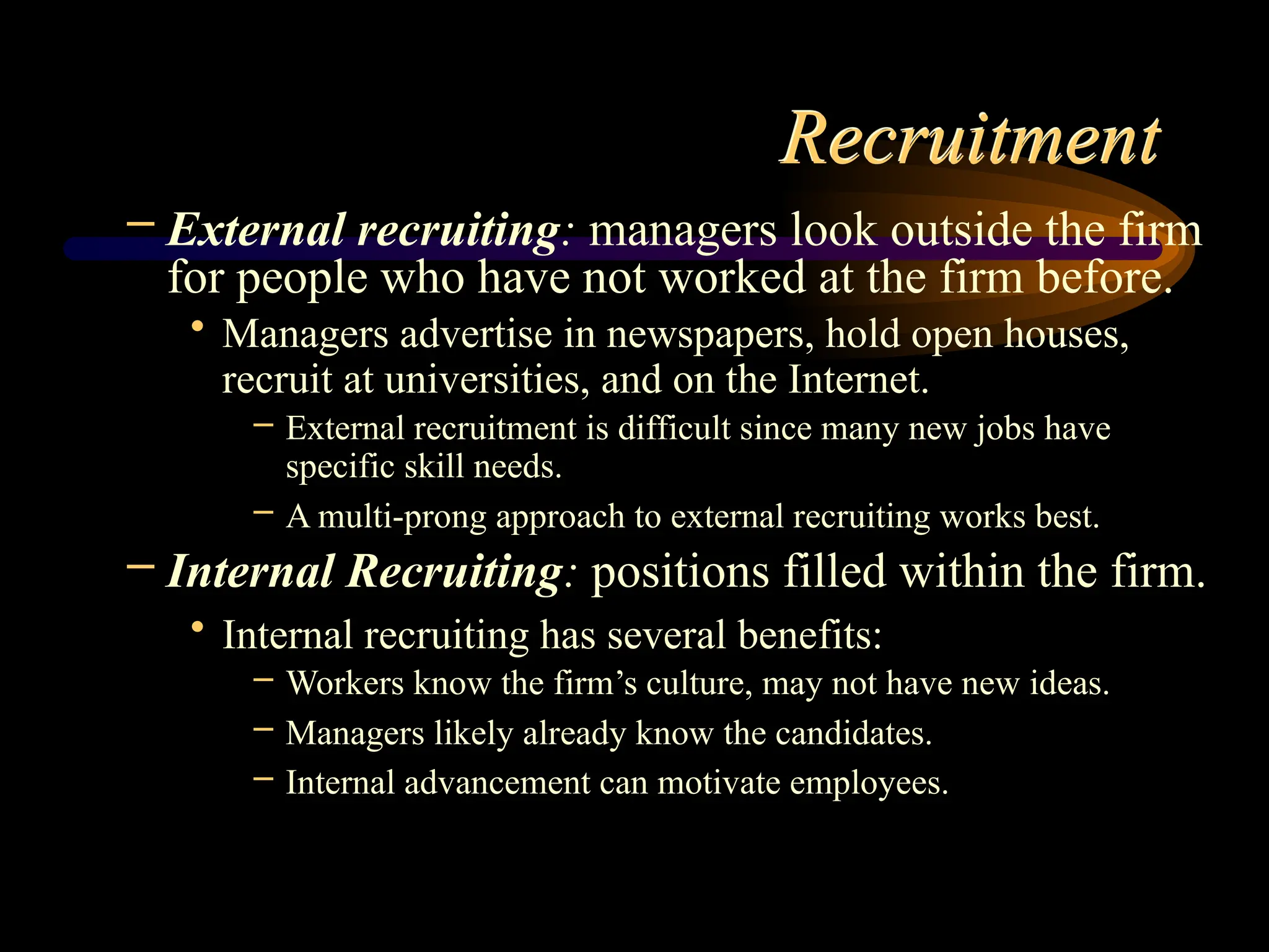 Recruitment
– External recruiting: managers look outside the firm
for people who have not worked at the firm before.
• Managers advertise in newspapers, hold open houses,
recruit at universities, and on the Internet.
– External recruitment is difficult since many new jobs have
specific skill needs.
– A multi-prong approach to external recruiting works best.
– Internal Recruiting: positions filled within the firm.
• Internal recruiting has several benefits:
– Workers know the firm’s culture, may not have new ideas.
– Managers likely already know the candidates.
– Internal advancement can motivate employees.
 