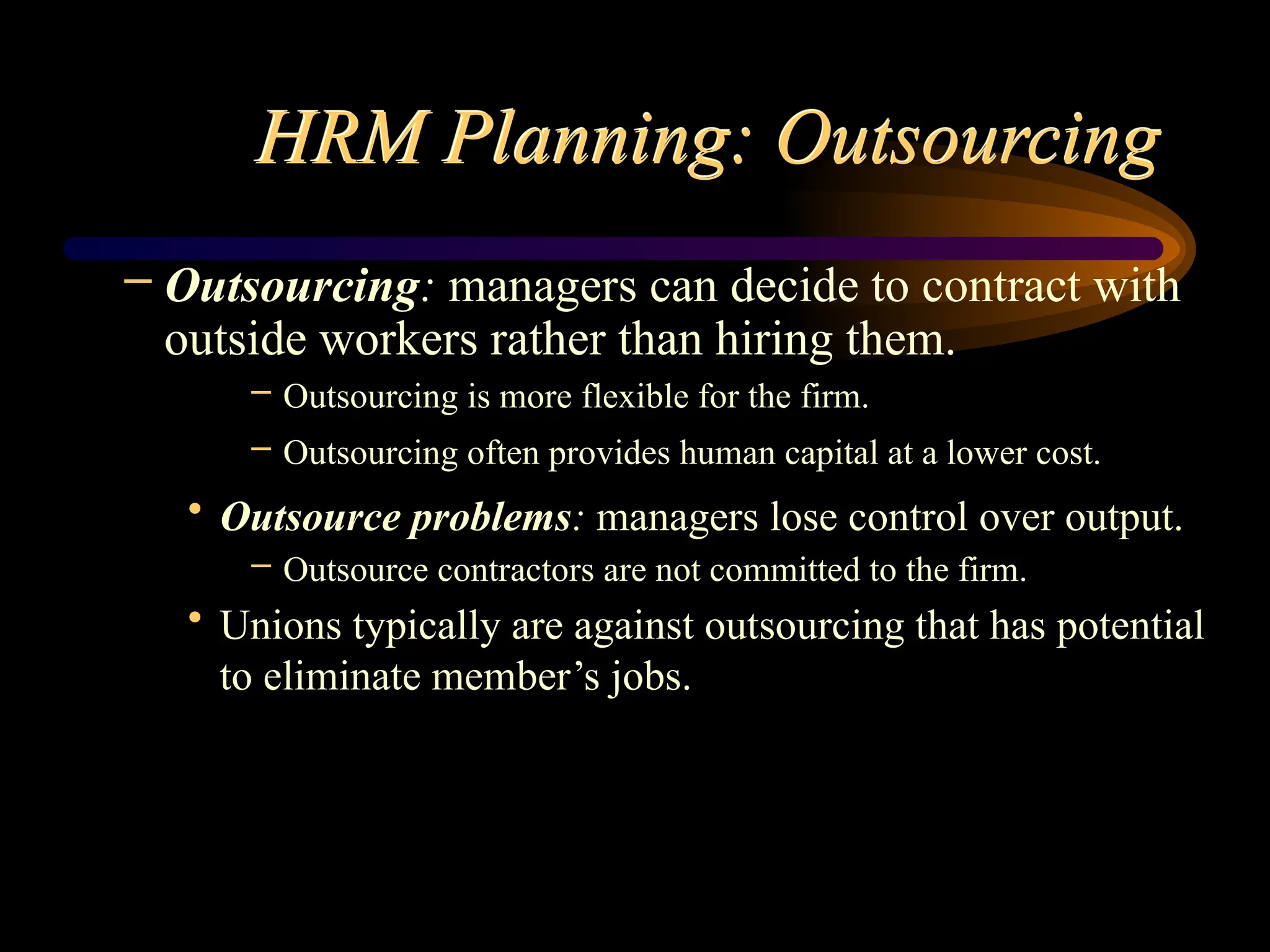 HRM Planning: Outsourcing
– Outsourcing: managers can decide to contract with
outside workers rather than hiring them.
– Outsourcing is more flexible for the firm.
– Outsourcing often provides human capital at a lower cost.
• Outsource problems: managers lose control over output.
– Outsource contractors are not committed to the firm.
• Unions typically are against outsourcing that has potential
to eliminate member’s jobs.
 