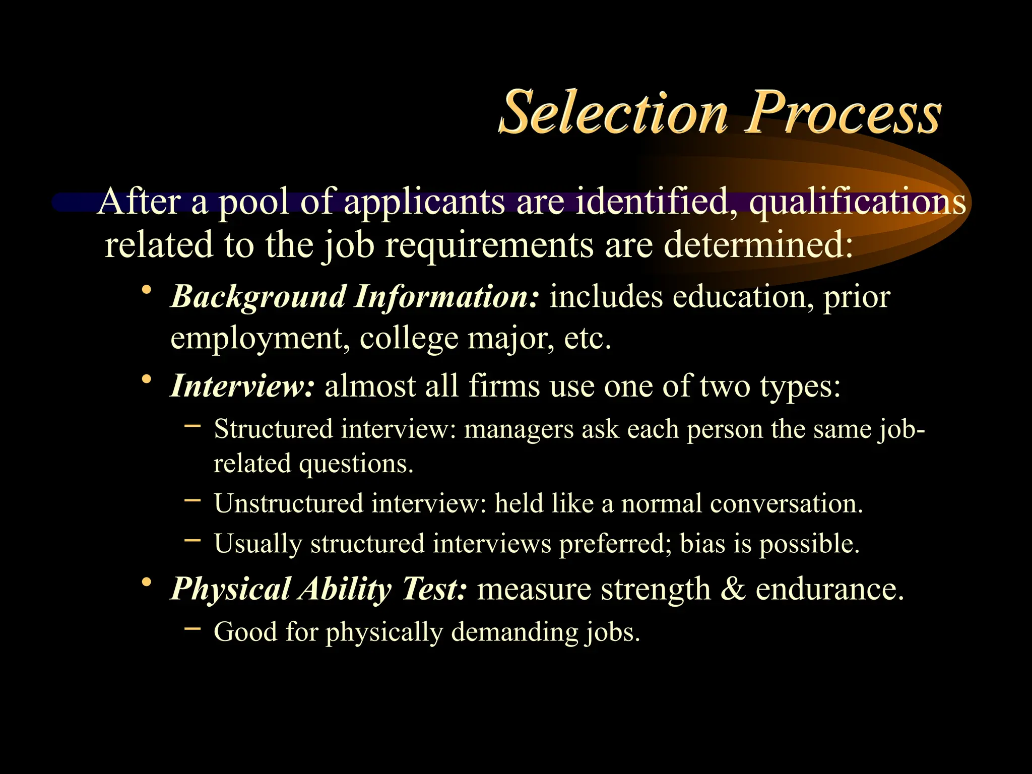 Selection Process
After a pool of applicants are identified, qualifications
related to the job requirements are determined:
• Background Information: includes education, prior
employment, college major, etc.
• Interview: almost all firms use one of two types:
– Structured interview: managers ask each person the same job-
related questions.
– Unstructured interview: held like a normal conversation.
– Usually structured interviews preferred; bias is possible.
• Physical Ability Test: measure strength & endurance.
– Good for physically demanding jobs.
 