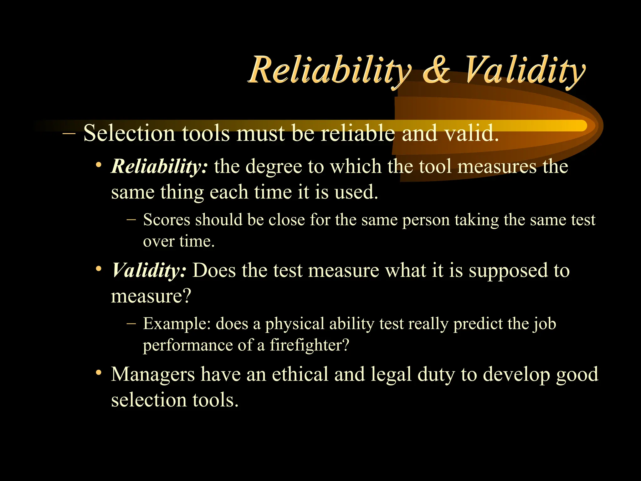 Reliability & Validity
– Selection tools must be reliable and valid.
• Reliability: the degree to which the tool measures the
same thing each time it is used.
– Scores should be close for the same person taking the same test
over time.
• Validity: Does the test measure what it is supposed to
measure?
– Example: does a physical ability test really predict the job
performance of a firefighter?
• Managers have an ethical and legal duty to develop good
selection tools.
 