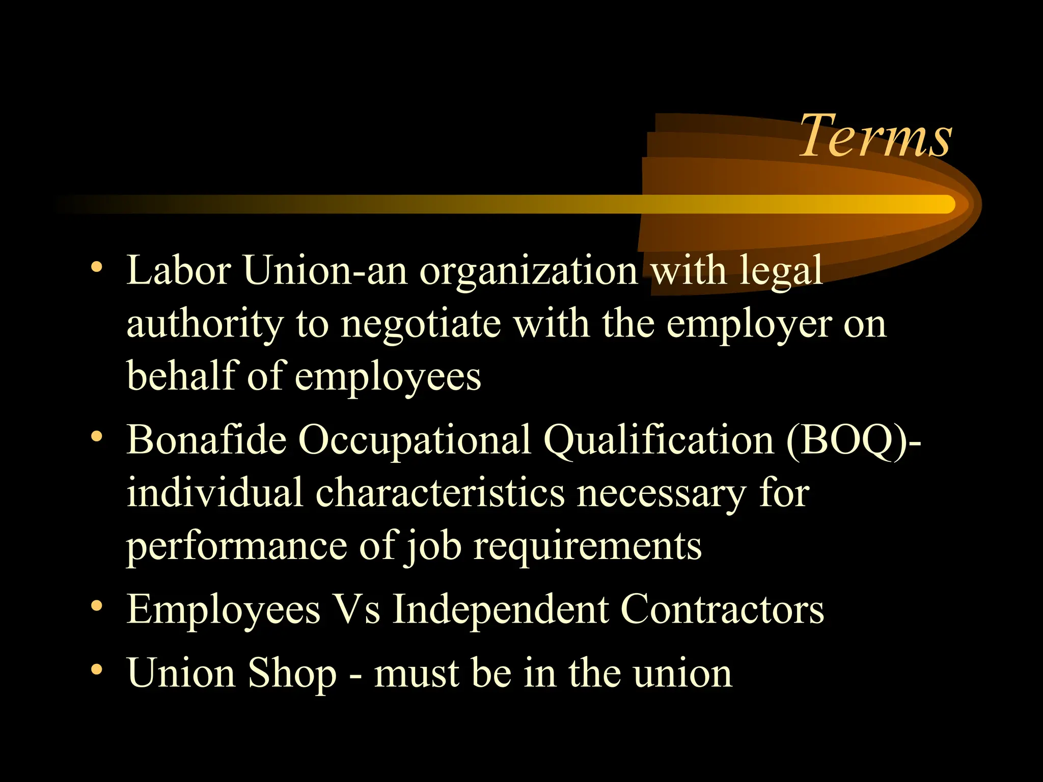 Terms
• Labor Union-an organization with legal
authority to negotiate with the employer on
behalf of employees
• Bonafide Occupational Qualification (BOQ)-
individual characteristics necessary for
performance of job requirements
• Employees Vs Independent Contractors
• Union Shop - must be in the union
 