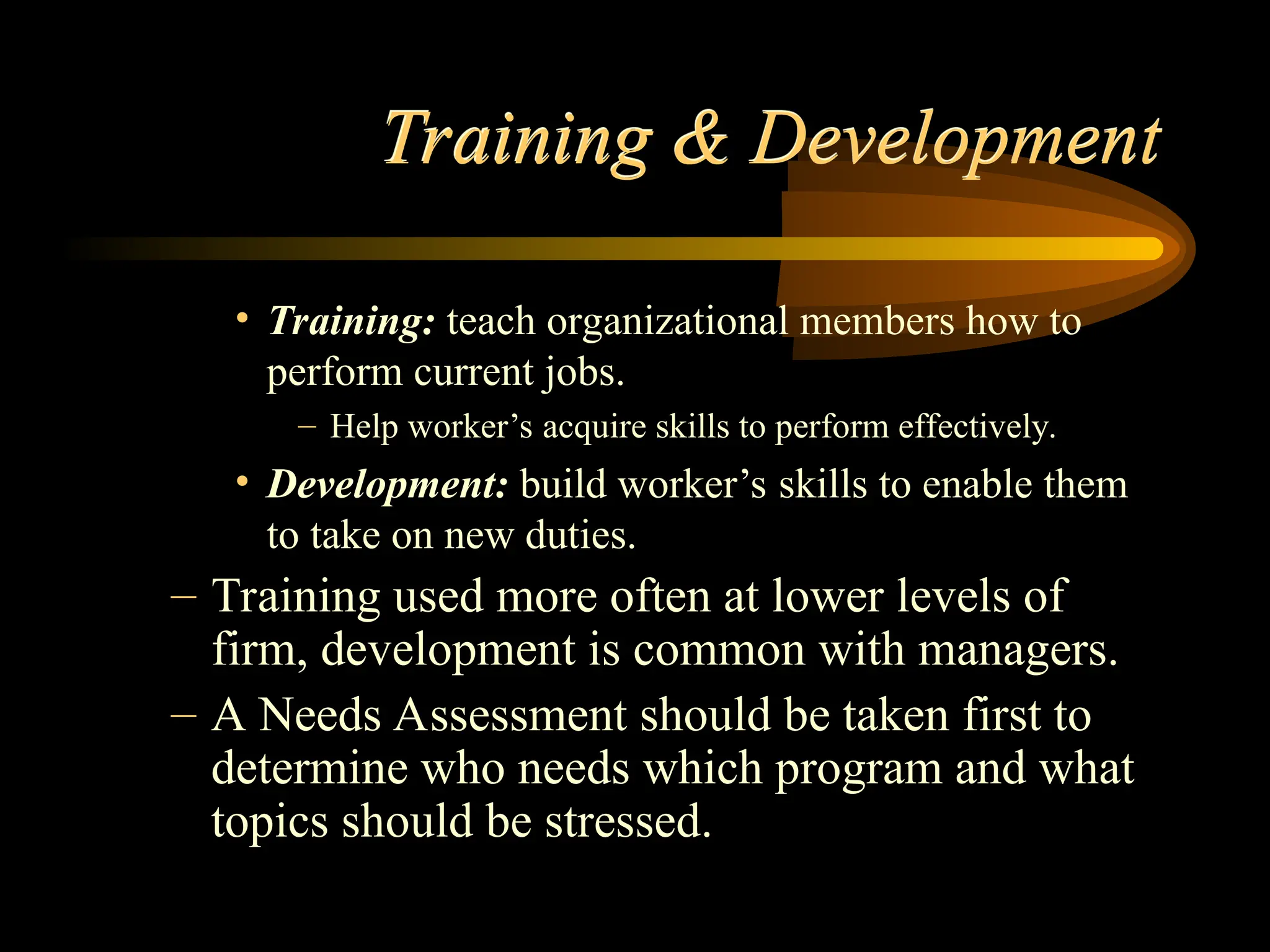 Training & Development
• Training: teach organizational members how to
perform current jobs.
– Help worker’s acquire skills to perform effectively.
• Development: build worker’s skills to enable them
to take on new duties.
– Training used more often at lower levels of
firm, development is common with managers.
– A Needs Assessment should be taken first to
determine who needs which program and what
topics should be stressed.
 