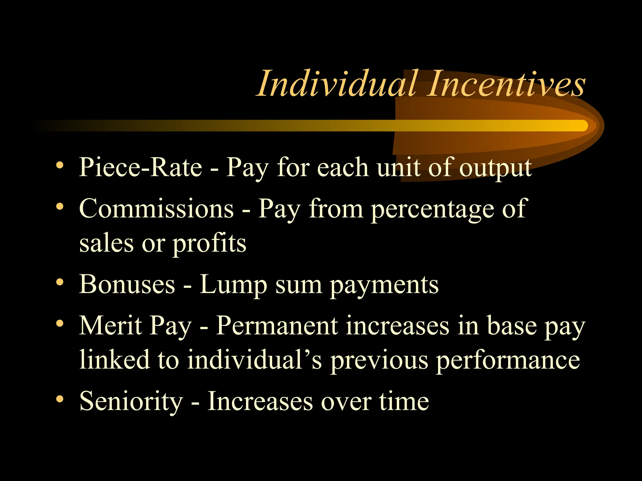 Individual Incentives
• Piece-Rate - Pay for each unit of output
• Commissions - Pay from percentage of
sales or profits
• Bonuses - Lump sum payments
• Merit Pay - Permanent increases in base pay
linked to individual’s previous performance
• Seniority - Increases over time
 
