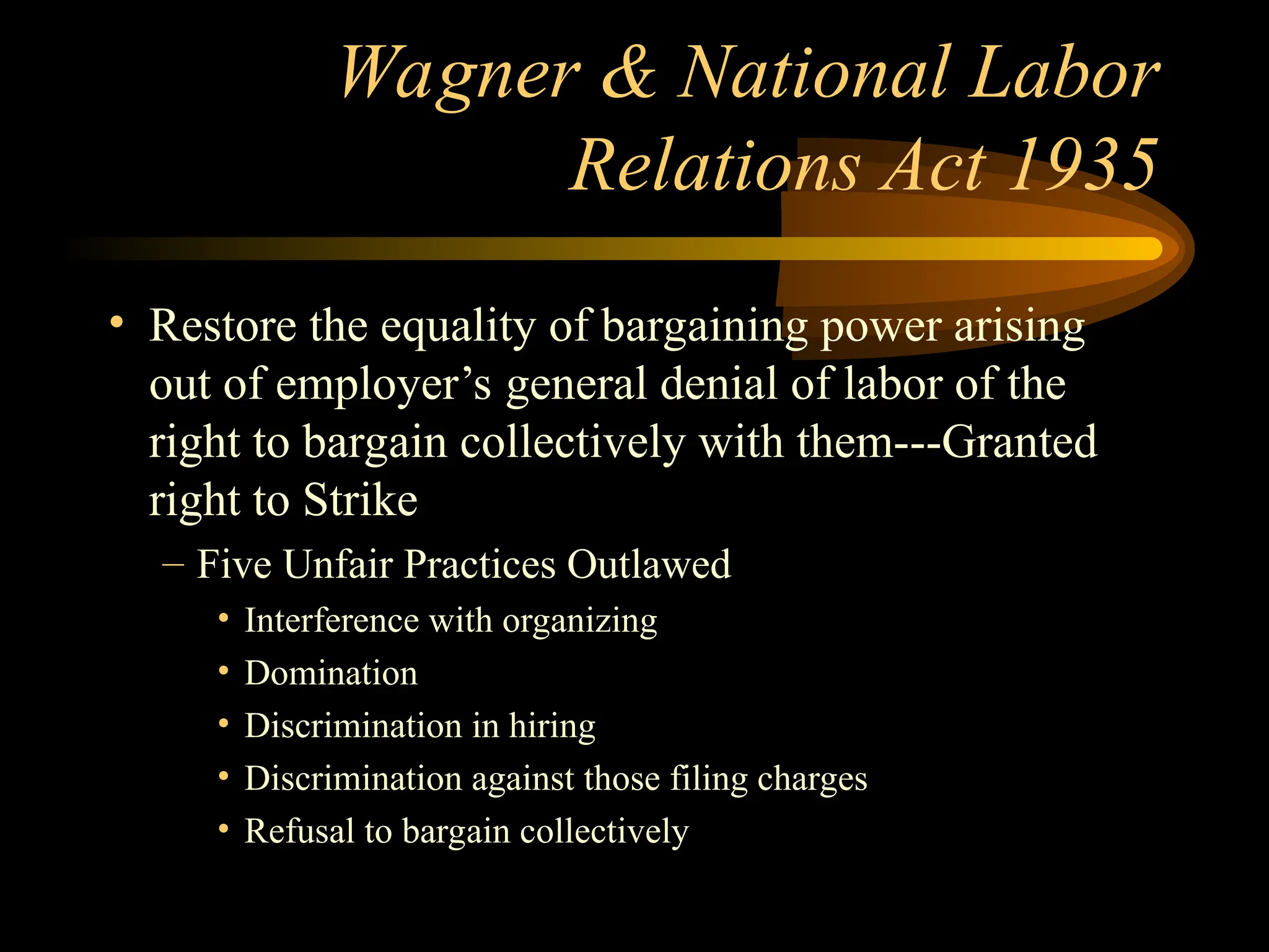 Wagner & National Labor
Relations Act 1935
• Restore the equality of bargaining power arising
out of employer’s general denial of labor of the
right to bargain collectively with them---Granted
right to Strike
– Five Unfair Practices Outlawed
• Interference with organizing
• Domination
• Discrimination in hiring
• Discrimination against those filing charges
• Refusal to bargain collectively
 
