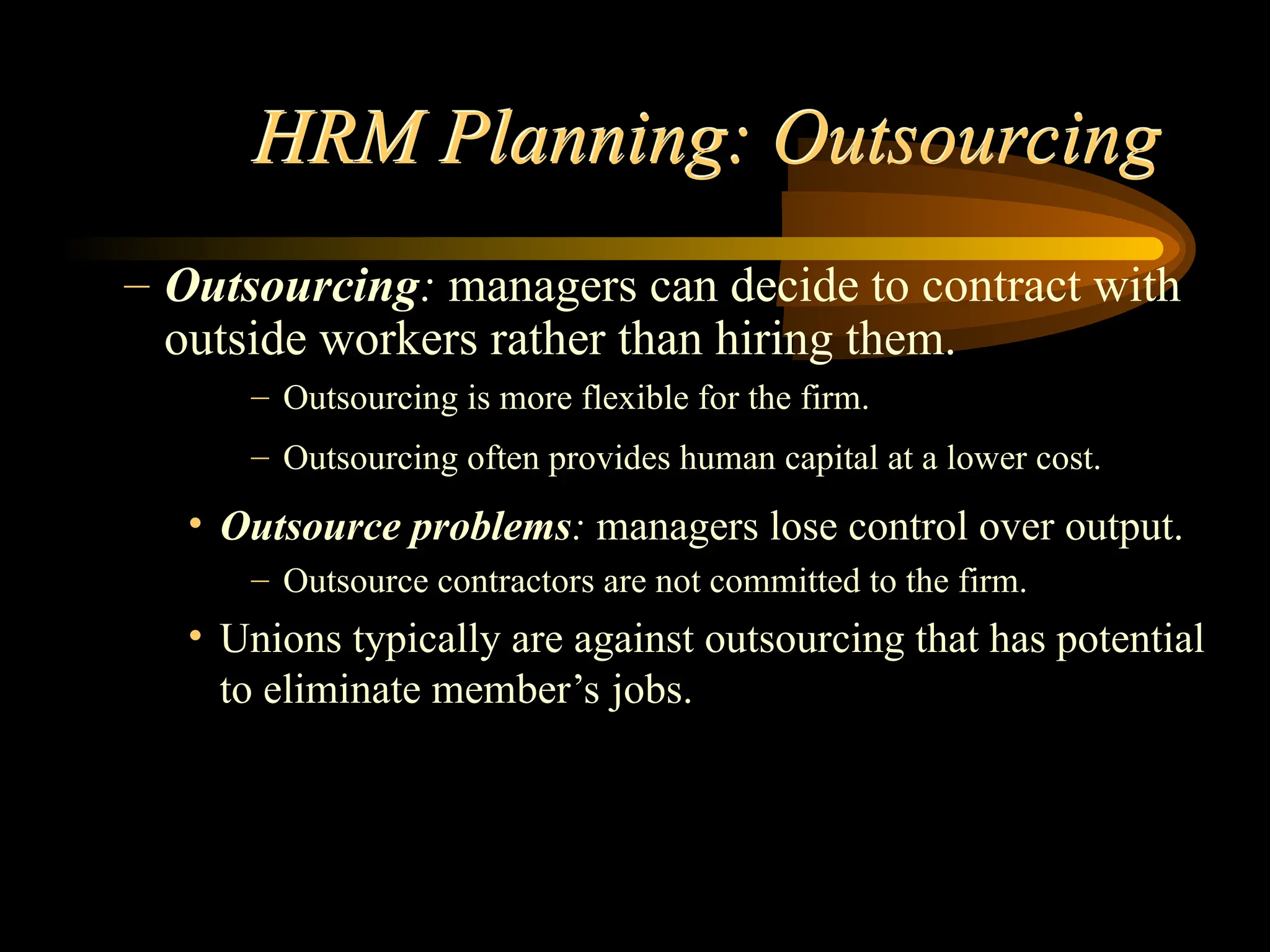 HRM Planning: Outsourcing
– Outsourcing: managers can decide to contract with
outside workers rather than hiring them.
– Outsourcing is more flexible for the firm.
– Outsourcing often provides human capital at a lower cost.
• Outsource problems: managers lose control over output.
– Outsource contractors are not committed to the firm.
• Unions typically are against outsourcing that has potential
to eliminate member’s jobs.
 