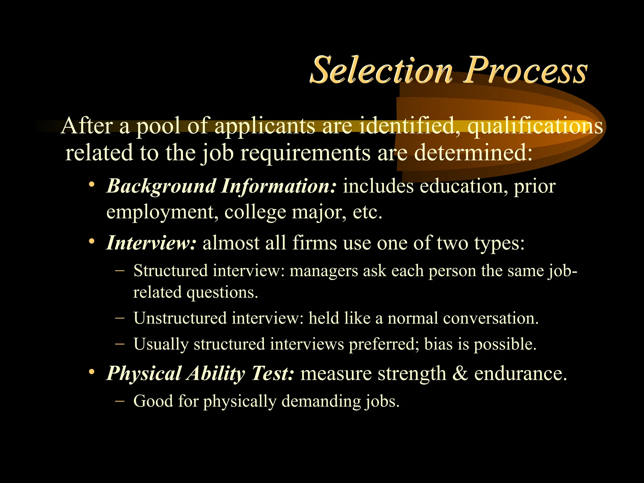 Selection Process
After a pool of applicants are identified, qualifications
related to the job requirements are determined:
• Background Information: includes education, prior
employment, college major, etc.
• Interview: almost all firms use one of two types:
– Structured interview: managers ask each person the same job-
related questions.
– Unstructured interview: held like a normal conversation.
– Usually structured interviews preferred; bias is possible.
• Physical Ability Test: measure strength & endurance.
– Good for physically demanding jobs.
 