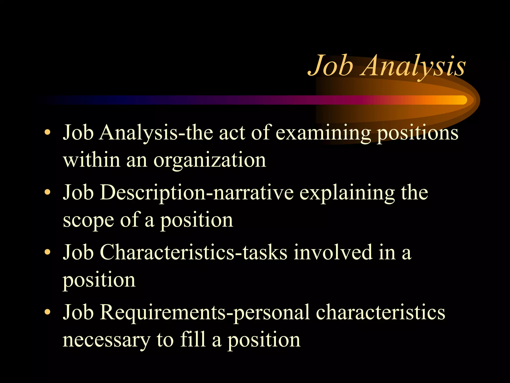 Job Analysis
• Job Analysis-the act of examining positions
within an organization
• Job Description-narrative explaining the
scope of a position
• Job Characteristics-tasks involved in a
position
• Job Requirements-personal characteristics
necessary to fill a position
 