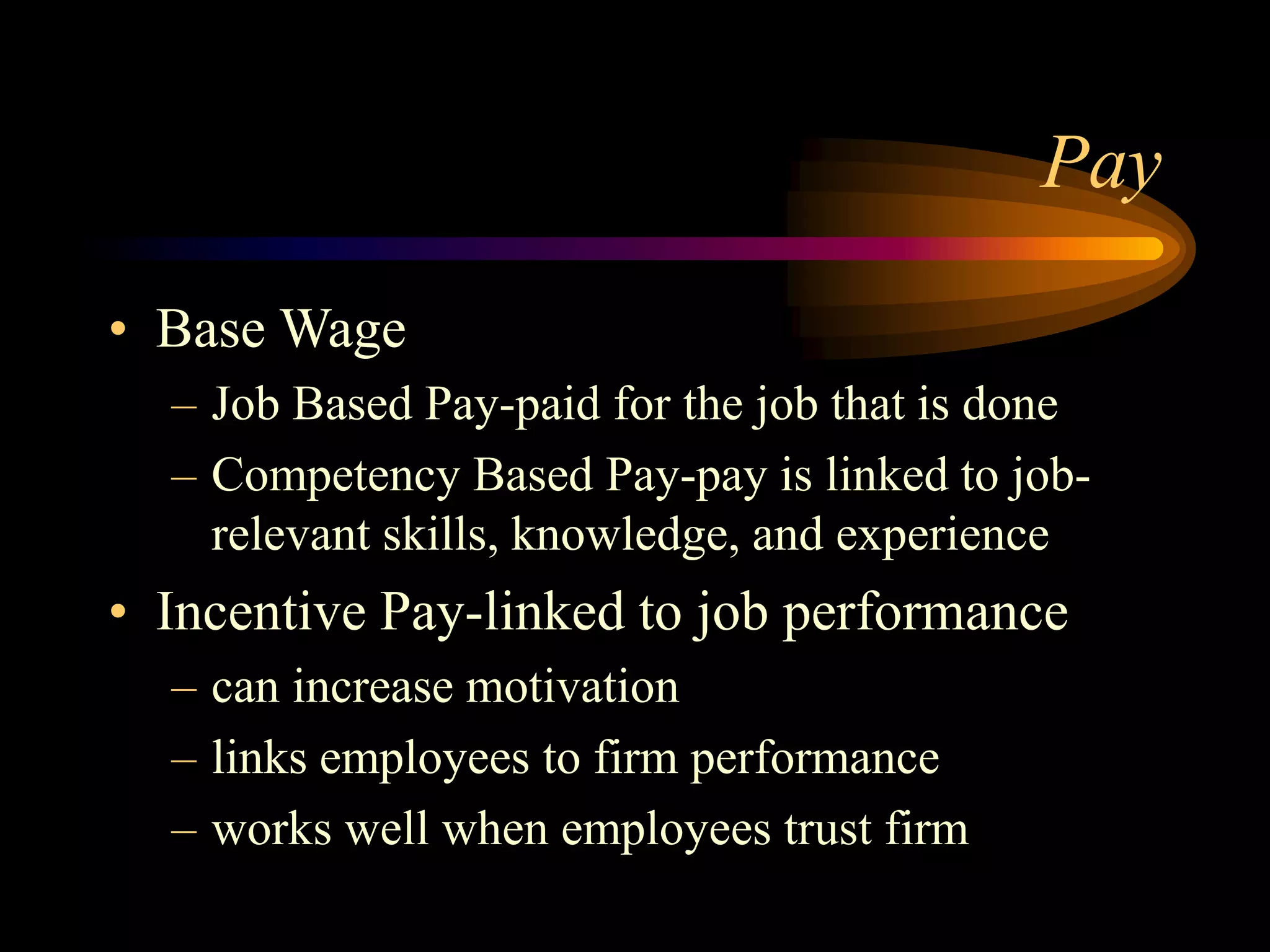 Pay
• Base Wage
– Job Based Pay-paid for the job that is done
– Competency Based Pay-pay is linked to job-
relevant skills, knowledge, and experience
• Incentive Pay-linked to job performance
– can increase motivation
– links employees to firm performance
– works well when employees trust firm
 