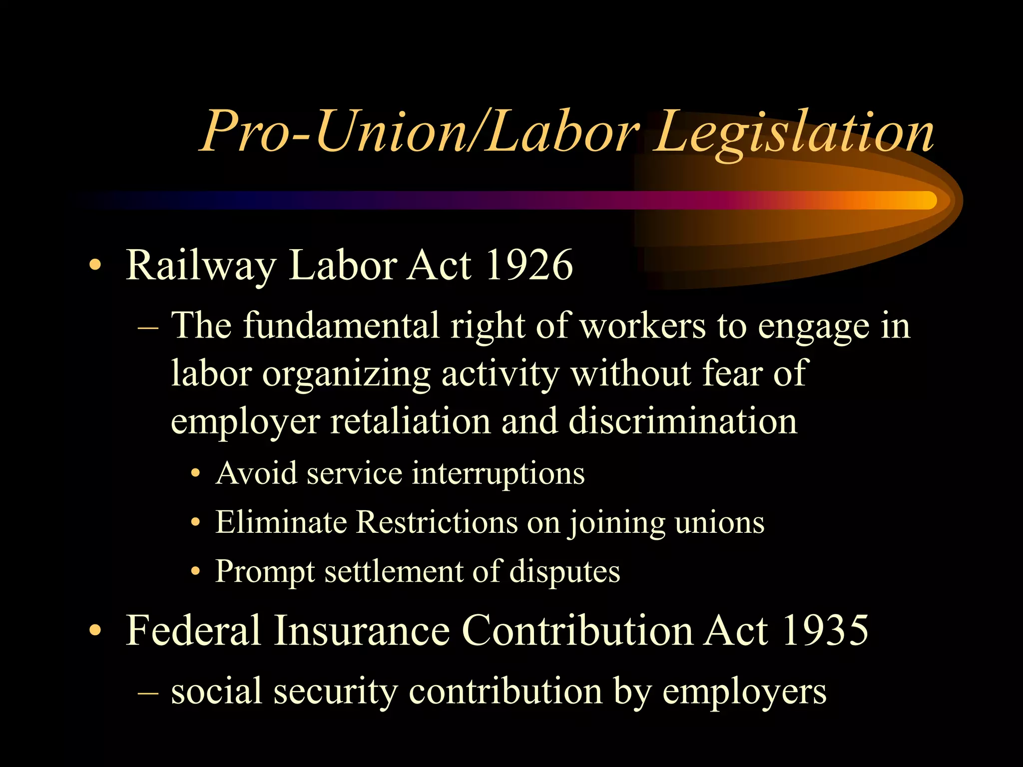 Pro-Union/Labor Legislation
• Railway Labor Act 1926
– The fundamental right of workers to engage in
labor organizing activity without fear of
employer retaliation and discrimination
• Avoid service interruptions
• Eliminate Restrictions on joining unions
• Prompt settlement of disputes
• Federal Insurance Contribution Act 1935
– social security contribution by employers
 