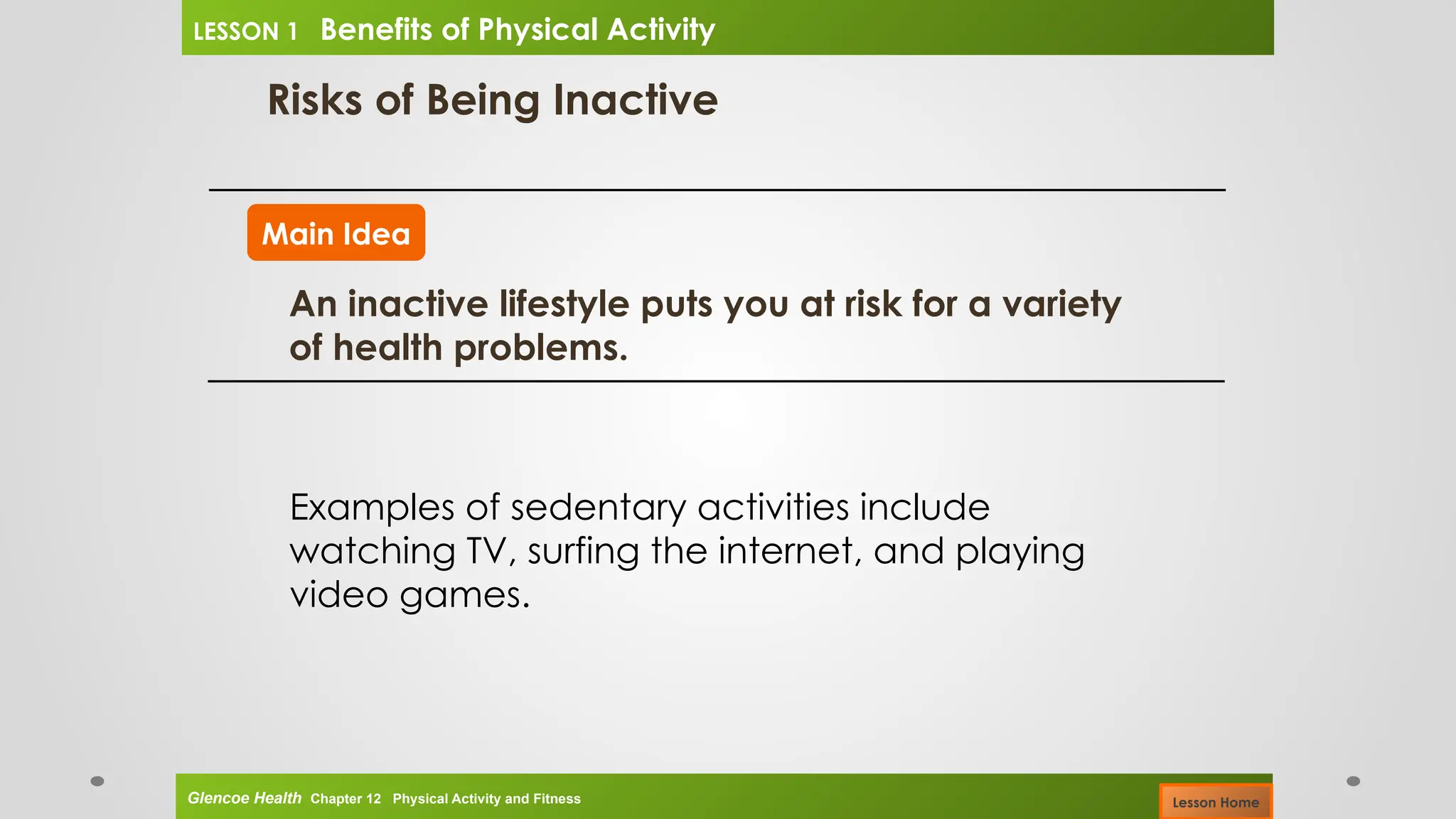 Risks of Being Inactive
Main Idea
An inactive lifestyle puts you at risk for a variety
of health problems.
Examples of sedentary activities include
watching TV, surfing the internet, and playing
video games.
Glencoe Health Chapter 12 Physical Activity and Fitness
LESSON 1 Benefits of Physical Activity
Lesson Home
 