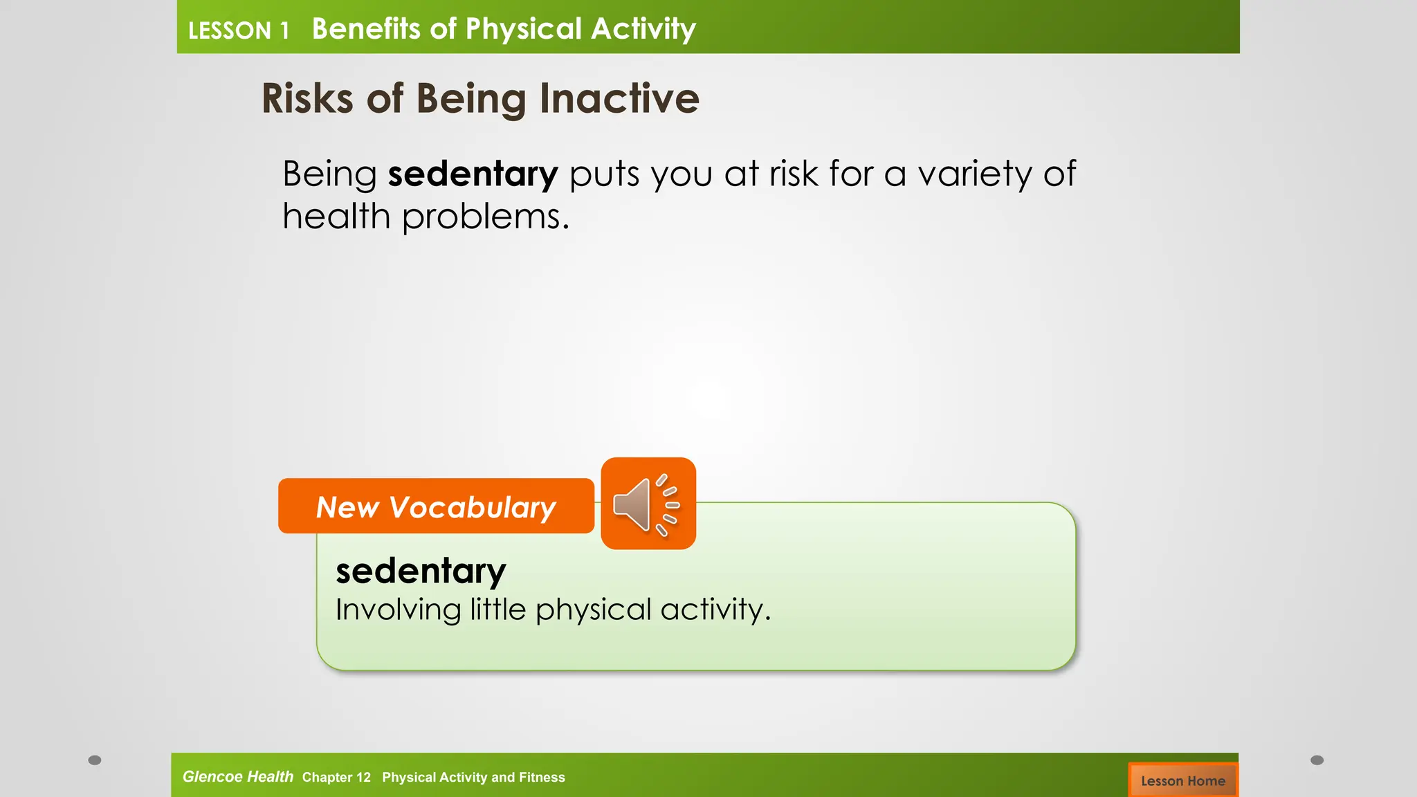 Risks of Being Inactive
Being sedentary puts you at risk for a variety of
health problems.
sedentary
Involving little physical activity.
New Vocabulary
Glencoe Health Chapter 12 Physical Activity and Fitness
LESSON 1 Benefits of Physical Activity
Lesson Home
 