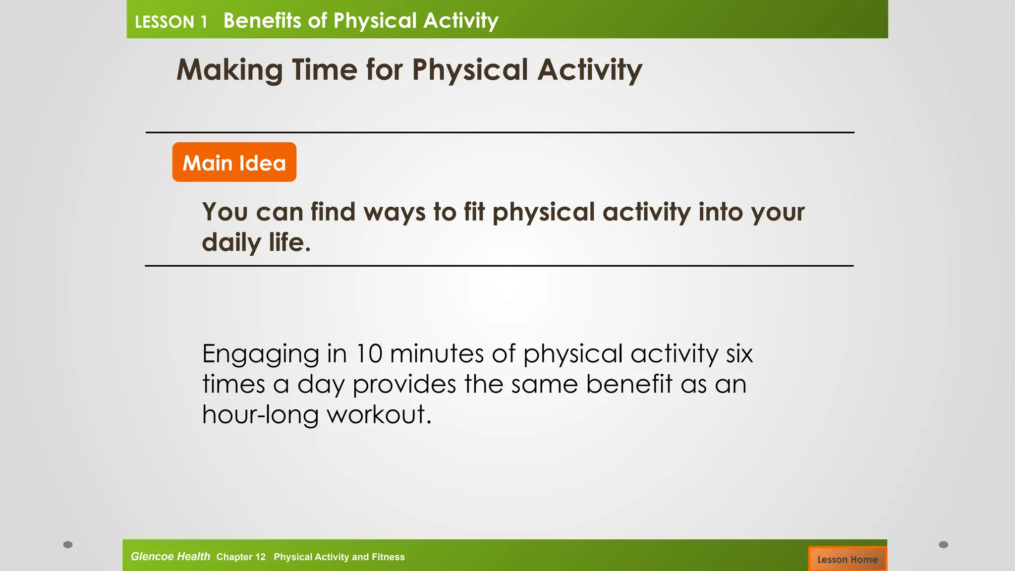 Making Time for Physical Activity
Main Idea
You can find ways to fit physical activity into your
daily life.
Engaging in 10 minutes of physical activity six
times a day provides the same benefit as an
hour-long workout.
Glencoe Health Chapter 12 Physical Activity and Fitness
LESSON 1 Benefits of Physical Activity
Lesson Home
 