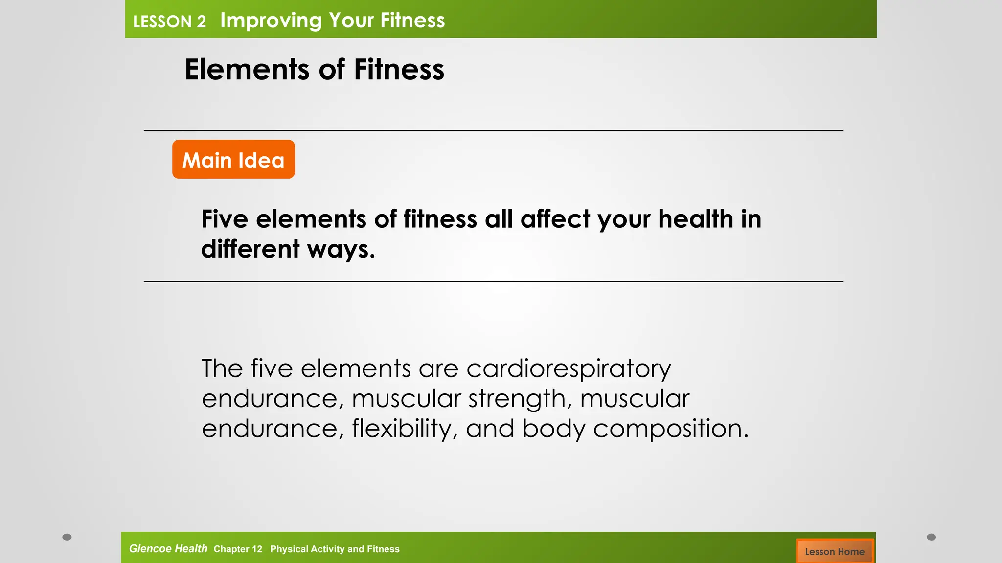 Main Idea
Elements of Fitness
Five elements of fitness all affect your health in
different ways.
The five elements are cardiorespiratory
endurance, muscular strength, muscular
endurance, flexibility, and body composition.
Glencoe Health Chapter 12 Physical Activity and Fitness
LESSON 2 Improving Your Fitness
Lesson Home
 