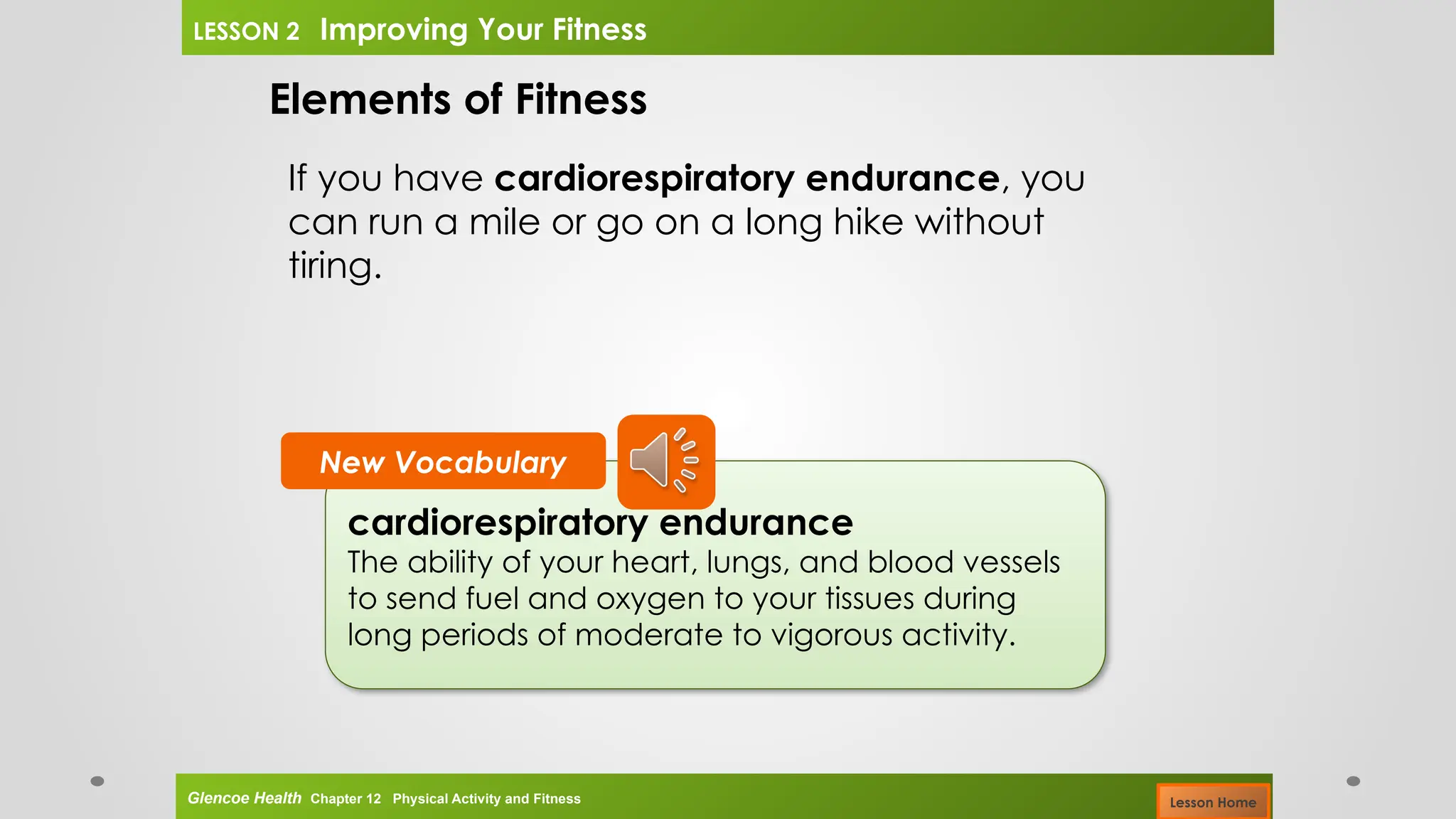cardiorespiratory endurance
The ability of your heart, lungs, and blood vessels
to send fuel and oxygen to your tissues during
long periods of moderate to vigorous activity.
New Vocabulary
Elements of Fitness
If you have cardiorespiratory endurance, you
can run a mile or go on a long hike without
tiring.
Glencoe Health Chapter 12 Physical Activity and Fitness
LESSON 2 Improving Your Fitness
Lesson Home
 