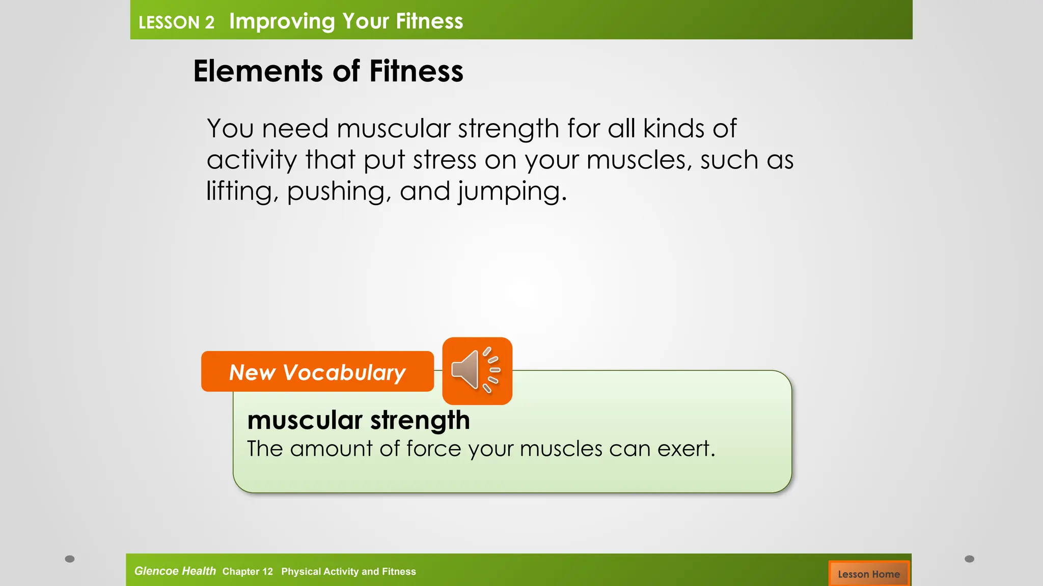 muscular strength
The amount of force your muscles can exert.
New Vocabulary
Elements of Fitness
You need muscular strength for all kinds of
activity that put stress on your muscles, such as
lifting, pushing, and jumping.
Glencoe Health Chapter 12 Physical Activity and Fitness
LESSON 2 Improving Your Fitness
Lesson Home
 