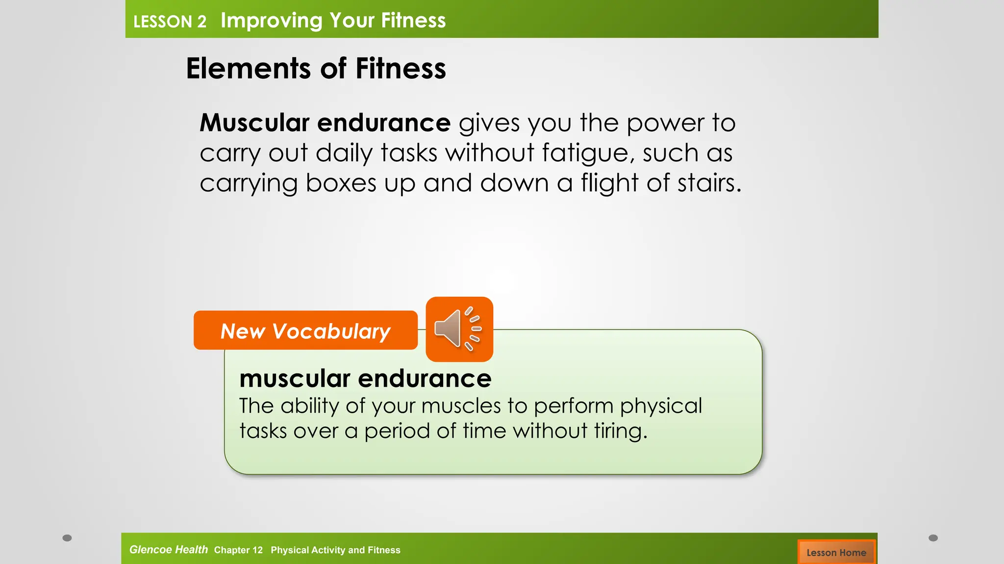 muscular endurance
The ability of your muscles to perform physical
tasks over a period of time without tiring.
New Vocabulary
Elements of Fitness
Muscular endurance gives you the power to
carry out daily tasks without fatigue, such as
carrying boxes up and down a flight of stairs.
Glencoe Health Chapter 12 Physical Activity and Fitness
LESSON 2 Improving Your Fitness
Lesson Home
 