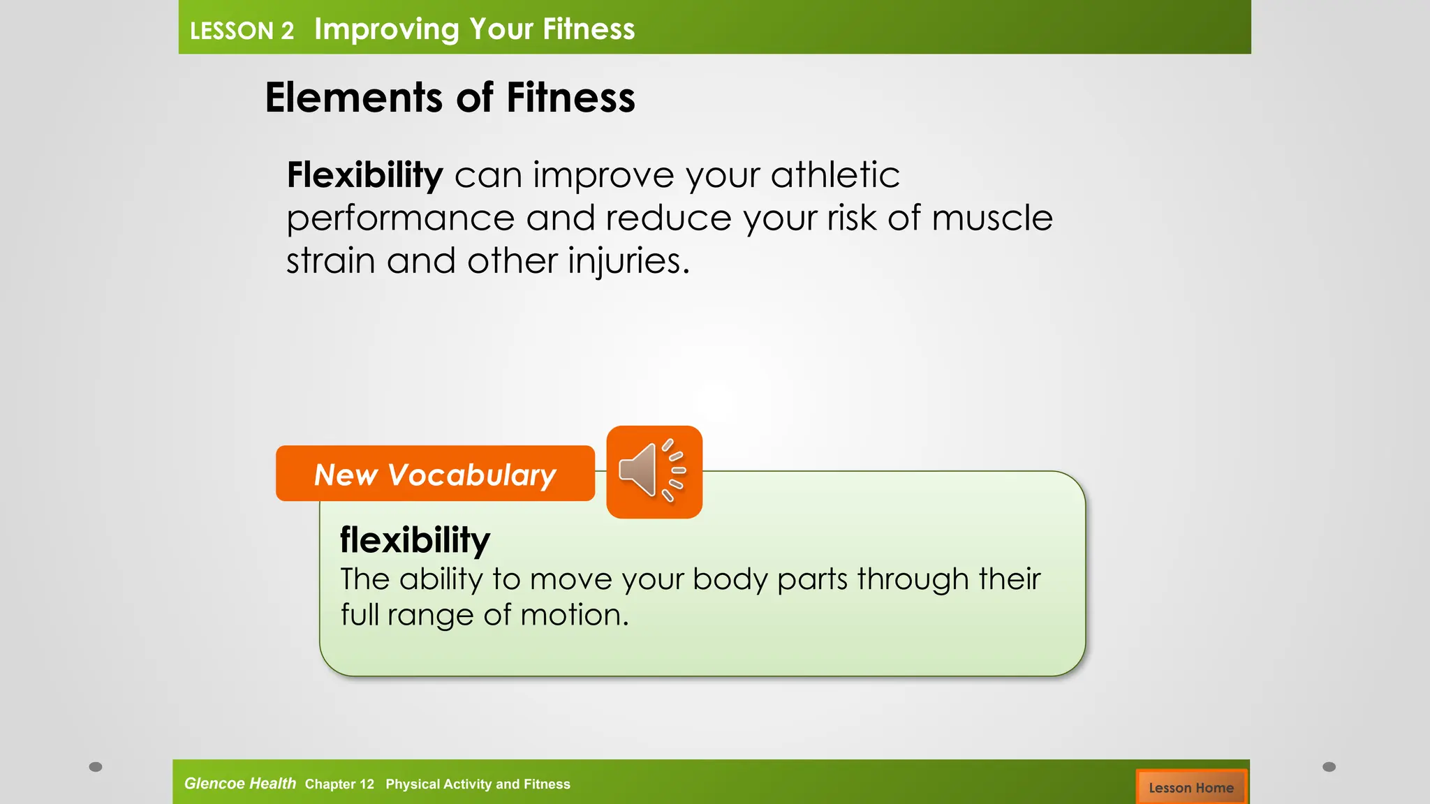 flexibility
The ability to move your body parts through their
full range of motion.
New Vocabulary
Elements of Fitness
Flexibility can improve your athletic
performance and reduce your risk of muscle
strain and other injuries.
Glencoe Health Chapter 12 Physical Activity and Fitness
LESSON 2 Improving Your Fitness
Lesson Home
 