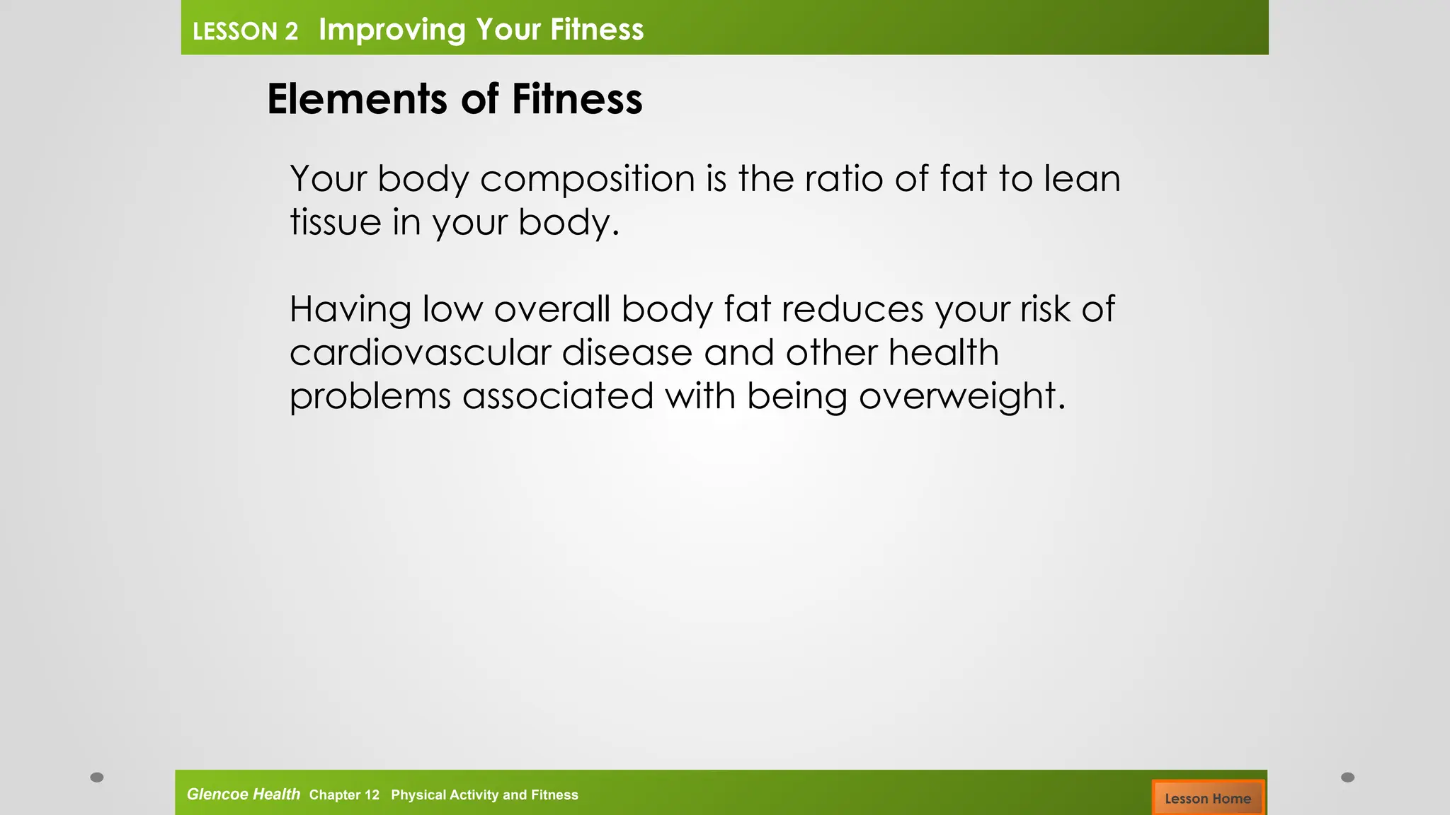 Elements of Fitness
Your body composition is the ratio of fat to lean
tissue in your body.
Having low overall body fat reduces your risk of
cardiovascular disease and other health
problems associated with being overweight.
Glencoe Health Chapter 12 Physical Activity and Fitness
LESSON 2 Improving Your Fitness
Lesson Home
 