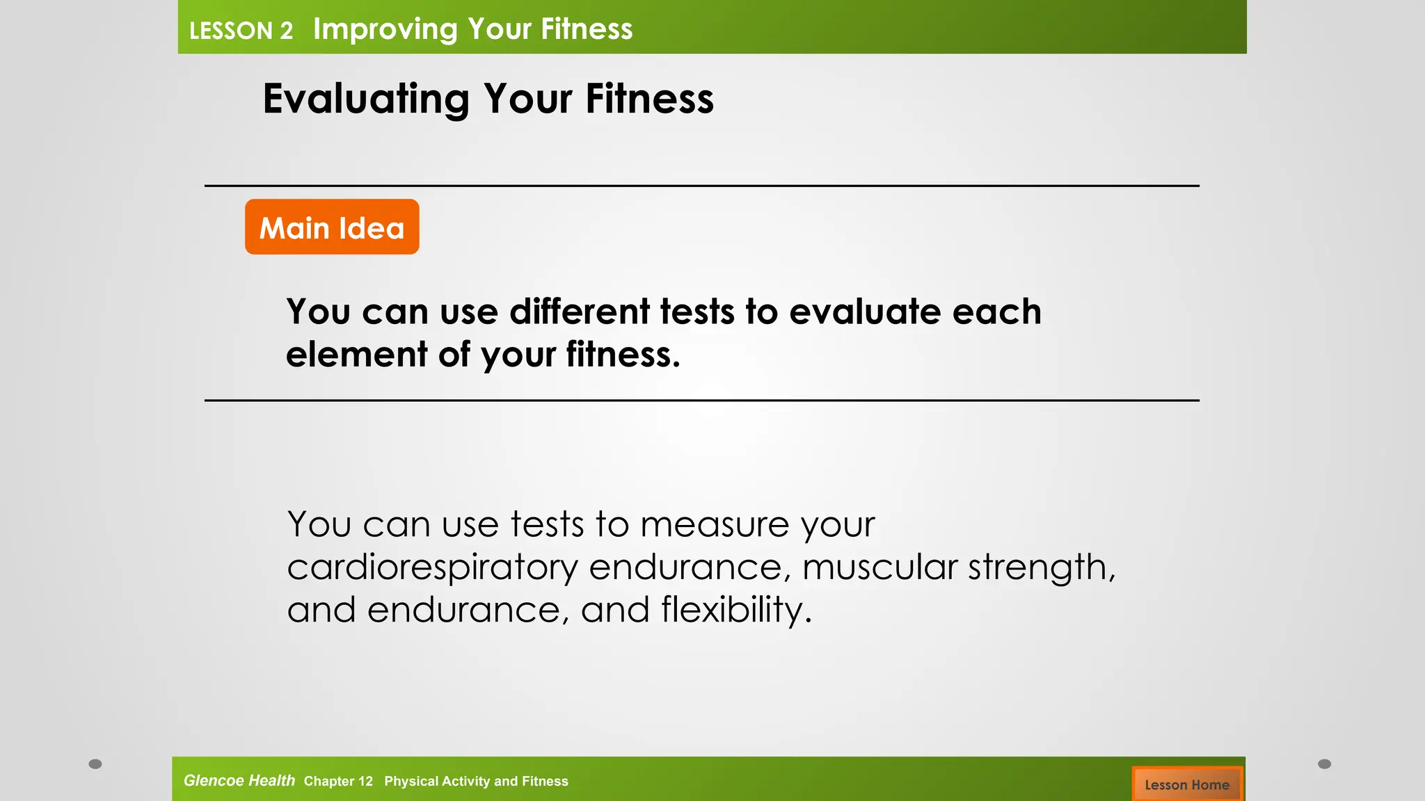 Main Idea
Evaluating Your Fitness
You can use different tests to evaluate each
element of your fitness.
You can use tests to measure your
cardiorespiratory endurance, muscular strength,
and endurance, and flexibility.
Glencoe Health Chapter 12 Physical Activity and Fitness
LESSON 2 Improving Your Fitness
Lesson Home
 