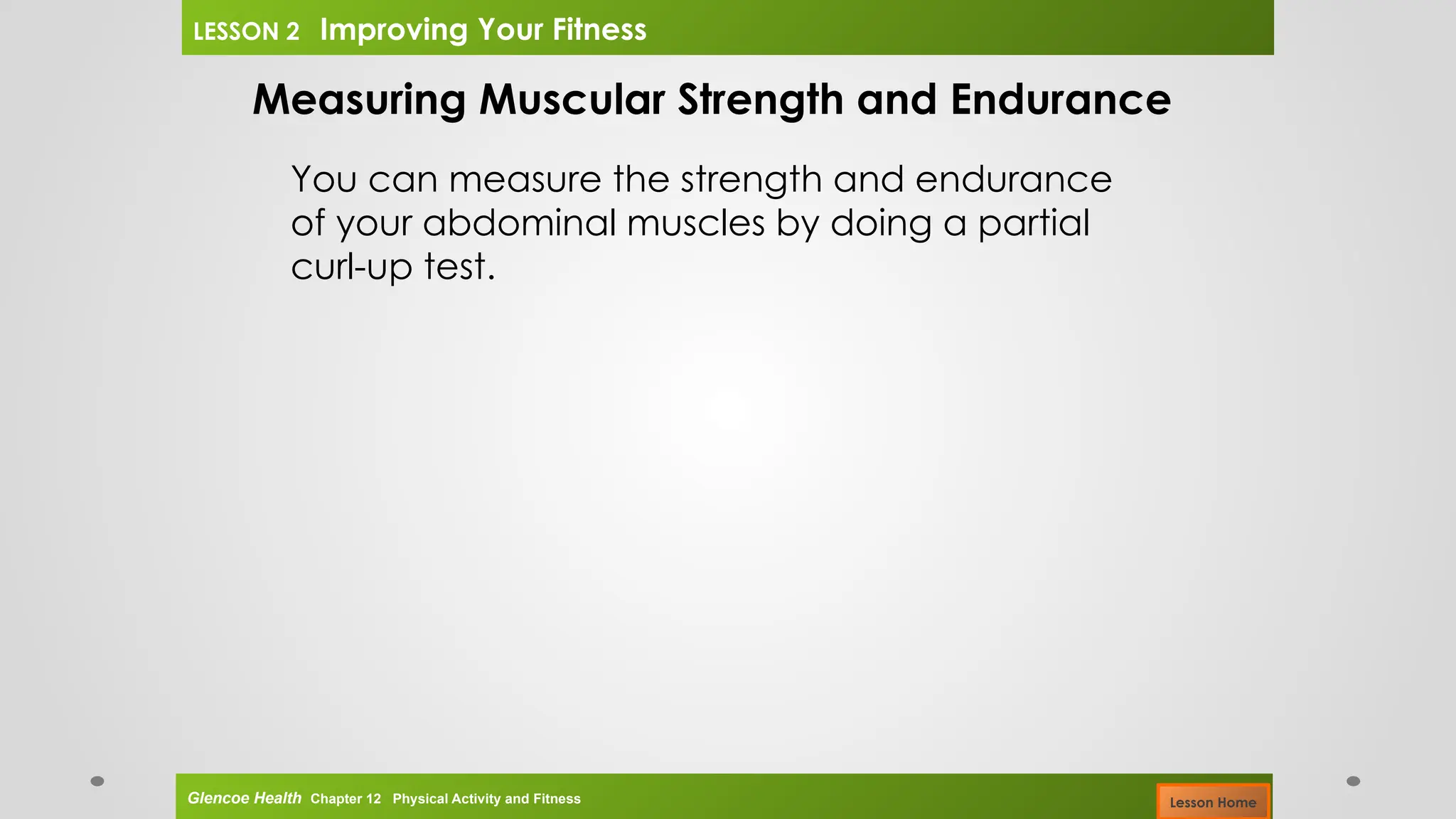 Measuring Muscular Strength and Endurance
You can measure the strength and endurance
of your abdominal muscles by doing a partial
curl-up test.
Glencoe Health Chapter 12 Physical Activity and Fitness
LESSON 2 Improving Your Fitness
Lesson Home
 