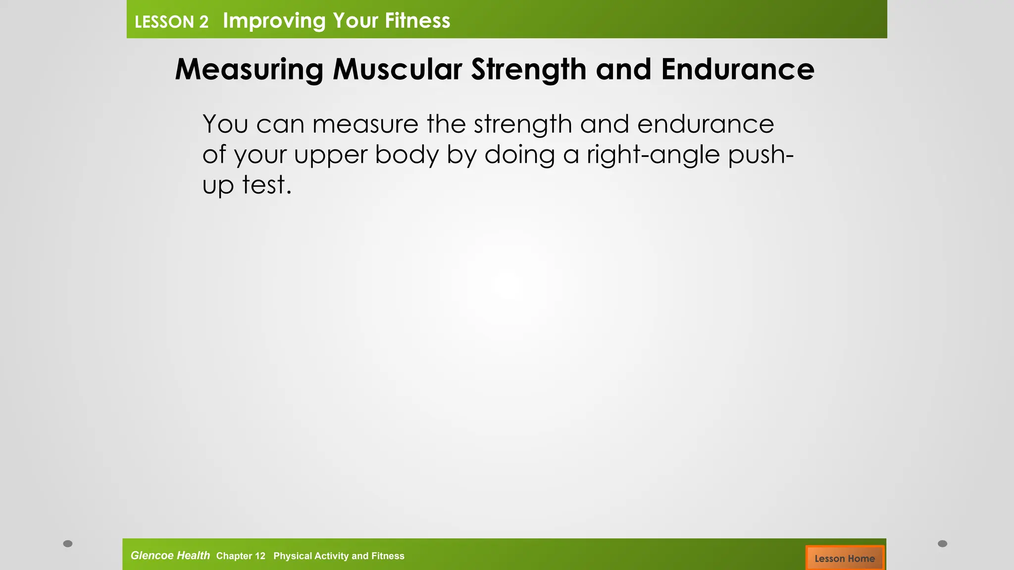 Measuring Muscular Strength and Endurance
You can measure the strength and endurance
of your upper body by doing a right-angle push-
up test.
Glencoe Health Chapter 12 Physical Activity and Fitness
LESSON 2 Improving Your Fitness
Lesson Home
 